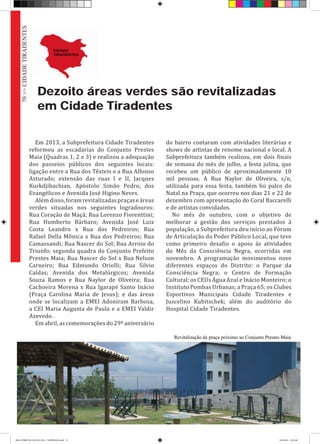 Dezoito áreas verdes são revitalizadas
em Cidade Tiradentes
Em 2013, a Subprefeitura Cidade Tiradentes
reformou as escadarias do Conjunto Prestes
Maia (Quadras 1, 2 e 3) e realizou a adequação
dos passeios públicos dos seguintes locais:
ligação entre a Rua dos Têxteis e a Rua Alfonso
Asturado; extensão das ruas I e II, Jacques
Kurkdjibachian, Apóstolo Simão Pedro, dos
Evangélicos e Avenida José Higino Neves.
Alémdisso,foramrevitalizadaspraçaseáreas
verdes situadas nos seguintes logradouros:
Rua Coração de Maçã; Rua Lorenzo Fiorenttini;
Rua Humberto Bárbaro; Avenida José Luiz
Costa Leandro x Rua dos Pedreiros; Rua
Rafael Della Mônica x Rua dos Pedreiros; Rua
Camassandi; Rua Nascer do Sol; Rua Arroio do
Triunfo; segunda quadra do Conjunto Prefeito
Prestes Maia; Rua Nascer do Sol x Rua Nelson
Carneiro; Rua Edmundo Oriolli; Rua Silvio
Caldas; Avenida dos Metalúrgicos; Avenida
Souza Ramos e Rua Naylor de Oliveira; Rua
Cachoeira Morena x Rua Igarapé Santo Inácio
(Praça Carolina Maria de Jesus); e das áreas
onde se localizam a EMEI Adoniram Barbosa,
a CEI Maria Augusta de Paula e a EMEI Valdir
Azevedo.
Em abril, as comemorações do 29º aniversário
do bairro contaram com atividades literárias e
shows de artistas de renome nacional e local. A
Subprefeitura também realizou, em dois finais
de semana do mês de julho, a festa julina, que
recebeu um público de aproximadamente 10
mil pessoas. A Rua Naylor de Oliveira, s/n,
utilizada para essa festa, também foi palco do
Natal na Praça, que ocorreu nos dias 21 e 22 de
dezembro com apresentação do Coral Baccarelli
e de artistas convidados.
No mês de outubro, com o objetivo de
melhorar a gestão dos serviços prestados à
população, a Subprefeitura deu início ao Fórum
de Articulação do Poder Público Local, que teve
como primeiro desafio o apoio às atividades
do Mês da Consciência Negra, ocorridas em
novembro. A programação movimentou nove
diferentes espaços do Distrito: o Parque da
Consciência Negra; o Centro de Formação
Cultural; os CEUs Água Azul e Inácio Monteiro; o
Instituto Pombas Urbanas; a Praça 65; os Clubes
Esportivos Municipais Cidade Tiradentes e
Juscelino Kubitschek; além do auditório do
Hospital Cidade Tiradentes.
Revitalização de praça próximo ao Conjunto Prestes Maia
70>>CIDADETIRADENTES
RELATÓRIO DE GESTÃO 2013 - IMPRESSAO.indb 72 18/2/2014 18:31:08
 