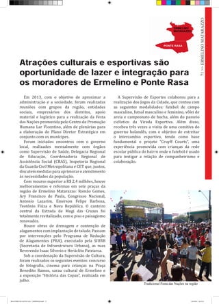 Atrações culturais e esportivas são
oportunidade de lazer e integração para
os moradores de Ermelino e Ponte Rasa
Em 2013, com o objetivo de aproximar a
administração e a sociedade, foram realizadas
reuniões com grupos da região, entidades
sociais, empresários dos distritos, apoio
material e logístico para a realização da Festa
das Nações promovida pelo Centro de Promoção
Humana Lar Vicentino, além de plenárias para
a elaboração do Plano Diretor Estratégico em
conjunto com os munícipes.
Foram iniciados encontros com o governo
local, realizados mensalmente com órgãos
como Supervisão de Saúde, Delegacia Regional
de Educação, Coordenadoria Regional de
Assistência Social (CRAS), Inspetoria Regional
da Guarda Civil Metropolitana e CET que, juntos,
discutemmedidasparaaprimoraroatendimento
às necessidades da população.
Com recurso superior a R$ 2,4 milhões, houve
melhoramentos e reformas em sete praças da
região de Ermelino Matarazzo: Romão Gomes,
Ary Francisco de Paula, Congresso Nacional,
Antonio Lazarim, Emerson Felipe Barbosa,
Teotônio Fiúza e Nova República. O canteiro
central da Estrada de Mogi das Cruzes foi
totalmente revitalizado, com o piso e paisagismo
renovados.
Houve obras de drenagem e contenção de
alagamentos com implantação de talude. Passam
por intervenções pelo Programa de Redução
de Alagamentos (PRA), executado pela SIURB
(Secretaria de Infraestrutura Urbana), as ruas
Reverendo Isaac Silverio e Heráclito Patriarca.
Sob a coordenação da Supervisão de Cultura,
foram realizados os seguintes eventos: concurso
de fotografia, cinema para crianças na Praça
Benedito Ramos, sarau cultural de Ermelino e
a exposição “História das Copas”, realizada em
julho.
A Supervisão de Esportes colaborou para a
realização dos Jogos da Cidade, que contou com
as seguintes modalidades: futebol de campo
masculino, futsal masculino e feminino, vôlei de
areia e campeonato de bocha, além do passeio
ciclístico da Virada Esportiva. Além disso,
recebeu três vezes a visita de uma comitiva do
governo holandês, com o objetivo de estreitar
o intercambio esportivo, tendo como base
fundamental o projeto “Cruyff Courts”, uma
experiência promovida com crianças da rede
escolar pública do bairro onde o futebol é usado
para instigar a relação de companheirismo e
colaboração.
Tradicional Festa das Nações na região
71>>ERMELINOMATARAZZO
RELATÓRIO DE GESTÃO 2013 - IMPRESSAO.indb 73 18/2/2014 18:31:10
 