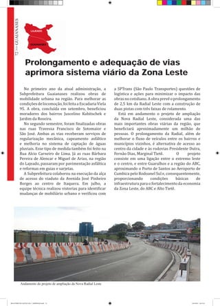 Prolongamento e adequação de vias
aprimora sistema viário da Zona Leste
No primeiro ano da atual administração, a
Subprefeitura Guaianases realizou obras de
mobilidade urbana na região. Para melhorar as
condiçõesdelocomoção,foifeitaaEscadariaViela
95. A obra, concluída em setembro, beneficiou
moradores dos bairros Juscelino Kubitschek e
Jardim da Roseira.
No segundo semestre, foram finalizadas obras
nas ruas Travessa Francisco de Sotomaior e
São José. Ambas as vias receberam serviços de
regularização mecânica, capeamento asfáltico
e melhoria no sistema de captação de águas
pluviais. Esse tipo de medida também foi feito na
Rua Alcio Carneiro de Lima. Já as ruas Bárbara
Pereira de Alencar e Miguel de Arizo, na região
do Lajeado, passaram por pavimentação asfáltica
e reformas em guias e sarjetas.
A Subprefeitura colaborou na execução da alça
de acesso do viaduto da Avenida José Pinheiro
Borges ao centro de Itaquera. Em julho, a
equipe técnica realizou vistorias para identificar
mudanças de mobiliário urbano e verificou com
a SPTrans (São Paulo Transportes) questões de
logística e ações para minimizar o impacto das
obrasnocotidiano.Aobraprevêoprolongamento
de 2,5 km da Radial Leste com a construção de
duas pistas com três faixas de rolamento.
Está em andamento o projeto de ampliação
da Nova Radial Leste, considerada uma das
mais importantes obras viárias da região, que
beneficiará aproximadamente um milhão de
pessoas. O prolongamento da Radial, além de
melhorar o fluxo de veículos entre os bairros e
municípios vizinhos, é alternativa de acesso ao
centro da cidade e às rodovias Presidente Dutra,
Fernão Dias, Marginal Tietê. 	 O projeto
consiste em uma ligação entre o extremo leste
e o centro, e entre Guarulhos e a região do ABC,
aproximando o Porto de Santos ao Aeroporto de
Cumbica pelo Rodoanel Sul e, consequentemente,
proporcionando condições básicas de
infraestrutura para o fortalecimento da economia
da Zona Leste, do ABC e Alto Tietê.
Andamento do projeto de ampliação da Nova Radial Leste
72>>GUAIANASES
RELATÓRIO DE GESTÃO 2013 - IMPRESSAO.indb 74 18/2/2014 18:31:10
 