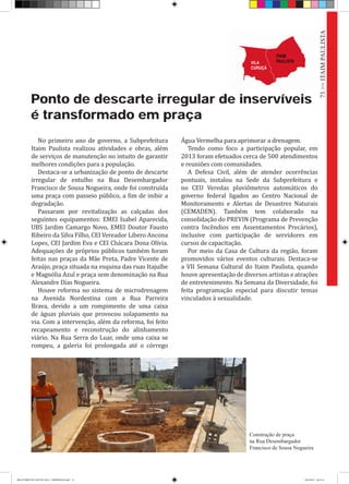 Ponto de descarte irregular de inservíveis
é transformado em praça
Construção de praça
na Rua Desembargador
Francisco de Sousa Nogueira
73>>ITAIMPAULISTA
No primeiro ano de governo, a Subprefeitura
Itaim Paulista realizou atividades e obras, além
de serviços de manutenção no intuito de garantir
melhores condições para a população.
Destaca-se a urbanização de ponto de descarte
irregular de entulho na Rua Desembargador
Francisco de Sousa Nogueira, onde foi construída
uma praça com passeio público, a fim de inibir a
degradação.
Passaram por revitalização as calçadas dos
seguintes equipamentos: EMEI Isabel Aparecida,
UBS Jardim Camargo Novo, EMEI Doutor Fausto
Ribeiro da Silva Filho, CEI Vereador Libero Ancona
Lopes, CEI Jardim Eva e CEI Chácara Dona Olívia.
Adequações de próprios públicos também foram
feitas nas praças da Mãe Preta, Padre Vicente de
Araújo, praça situada na esquina das ruas Itajuíbe
e Magnólia Azul e praça sem denominação na Rua
Alexandre Dias Nogueira.
Houve reforma no sistema de microdrenagem
na Avenida Nordestina com a Rua Parreira
Brava, devido a um rompimento de uma caixa
de águas pluviais que provocou solapamento na
via. Com a intervenção, além da reforma, foi feito
recapeamento e reconstrução do alinhamento
viário. Na Rua Serra do Luar, onde uma caixa se
rompeu, a galeria foi prolongada até o córrego
Água Vermelha para aprimorar a drenagem.
Tendo como foco a participação popular, em
2013 foram efetuados cerca de 500 atendimentos
e reuniões com comunidades.
A Defesa Civil, além de atender ocorrências
pontuais, instalou na Sede da Subprefeitura e
no CEU Veredas pluviômetros automáticos do
governo federal ligados ao Centro Nacional de
Monitoramento e Alertas de Desastres Naturais
(CEMADEN). Também tem colaborado na
consolidação do PREVIN (Programa de Prevenção
contra Incêndios em Assentamentos Precários),
inclusive com participação de servidores em
cursos de capacitação.
Por meio da Casa de Cultura da região, foram
promovidos vários eventos culturais. Destaca-se
a VII Semana Cultural do Itaim Paulista, quando
houve apresentação de diversos artistas e atrações
de entretenimento. Na Semana da Diversidade, foi
feita programação especial para discutir temas
vinculados à sexualidade.
RELATÓRIO DE GESTÃO 2013 - IMPRESSAO.indb 75 18/2/2014 18:31:11
 