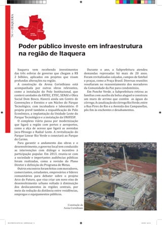 Poder público investe em infraestrutura
na região de Itaquera
Itaquera vem recebendo investimentos
das três esferas de governo que chegam a R$
2 bilhões, aplicados em projetos que visam
profundas alterações na região.
A construção da Arena Corinthians está
acompanhada por outras obras relevantes,
como a instalação do Polo Institucional, que
conterá unidades da FATEC, ETEC, SENAI e Obra
Social Dom Bosco. Haverá ainda um Centro de
Convenções e Eventos e um Núcleo do Parque
Tecnológico, com incubadora e laboratório. O
projeto prevê também a requalificação do Polo
Econômico, a implantação da Unidade Leste do
Parque Tecnológico e a instalação da UNIFESP.
O complexo viário passa por modernização
que ligará a região com portos e aeroportos,
como a alça de acesso que ligará as avenidas
Jacu-Pêssego e Radial Leste. A revitalização do
Parque Linear Rio Verde o conectará ao Parque
do Carmo.
Para garantir o andamento das obras e o
desenvolvimento, o governo local tem conduzido
as intervenções com diálogo e incentivo à
participação popular. Em 2013, reuniu-se com
a sociedade e importantes audiências públicas
foram realizadas, como a revisão do Plano
Diretor e definição do Programa de Metas.
Outros encontros foram feitos com moradores,
comerciantes, estudantes, empresários e líderes
comunitários para debater sobre o projeto
Arco do Futuro, que visa criar um novo eixo de
desenvolvimento urbano voltado à diminuição
dos deslocamentos às regiões centrais, por
meio da redução da distância entre residências,
empregos e equipamentos públicos.
Durante o ano, a Subprefeitura atendeu
demandas represadas há mais de 20 anos.
Foram revitalizadas calçadas, campos de futebol
e praças, como a Praça Brasil. Diversas reuniões
resultaram no reassentamento dos moradores
da Comunidade da Paz para condomínios.
Em Ponche Verde, a Subprefeitura retirou as
famílias com auxílio da bolsa aluguel e construiu
um muro de arrimo que contém as águas do
córrego.AcanalizaçãodocórregoRioVerde,entre
a Rua Pires do Rio e a Avenida dos Campanellas,
pôs fim às enchentes e desabamentos.
Construção da
Arena Corinthians
74>>ITAQUERA
RELATÓRIO DE GESTÃO 2013 - IMPRESSAO.indb 76 18/2/2014 18:31:14
 