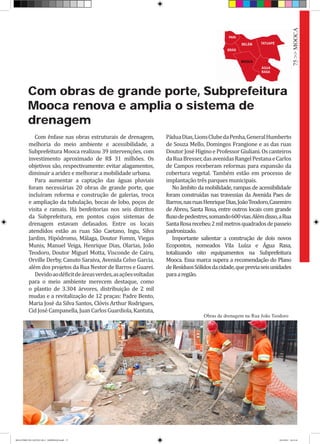 Com obras de grande porte, Subprefeitura
Mooca renova e amplia o sistema de
drenagem
Com ênfase nas obras estruturais de drenagem,
melhoria do meio ambiente e acessibilidade, a
Subprefeitura Mooca realizou 39 intervenções, com
investimento aproximado de R$ 31 milhões. Os
objetivos são, respectivamente: evitar alagamentos,
diminuir a aridez e melhorar a mobilidade urbana.
Para aumentar a captação das águas pluviais
foram necessárias 20 obras de grande porte, que
incluíram reforma e construção de galerias, troca
e ampliação da tubulação, bocas de lobo, poços de
visita e ramais. Há benfeitorias nos seis distritos
da Subprefeitura, em pontos cujos sistemas de
drenagem estavam defasados. Entre os locais
atendidos estão as ruas São Caetano, Ingu, Silva
Jardim, Hipódromo, Málaga, Doutor Fomm, Viegas
Munis, Manuel Veiga, Henrique Dias, Olarias, João
Teodoro, Doutor Miguel Motta, Visconde de Cairu,
Orville Derby, Canuto Saraiva, Avenida Celso Garcia,
além dos projetos da Rua Nestor de Barros e Guarei.
Devidoaodéficitdeáreasverdes,asaçõesvoltadas
para o meio ambiente merecem destaque, como
o plantio de 3.304 árvores, distribuição de 2 mil
mudas e a revitalização de 12 praças: Padre Bento,
Maria José da Silva Santos, Clóvis Arthur Rodrigues,
CidJoséCampanella,JuanCarlosGuardiola,Kantuta,
PáduaDias,LionsClubedaPenha,GeneralHumberto
de Souza Mello, Domingos Frangione e as das ruas
DoutorJoséHiginoeProfessorGiuliani.Oscanteiros
daRuaBresser,dasavenidasRangelPestanaeCarlos
de Campos receberam reformas para expansão da
cobertura vegetal. Também estão em processo de
implantação três parques municipais.
No âmbito da mobilidade, rampas de acessibilidade
foram construídas nas travessias da Avenida Paes de
Barros,nasruasHenriqueDias,JoãoTeodoro,Casemiro
de Abreu, Santa Rosa, entre outros locais com grande
fluxodepedestres,somando600vias.Alémdisso,aRua
SantaRosarecebeu2milmetrosquadradosdepasseio
padronizado.
Importante salientar a construção de dois novos
Ecopontos, nomeados Vila Luíza e Água Rasa,
totalizando oito equipamentos na Subprefeitura
Mooca. Essa marca supera a recomendação do Plano
deResíduosSólidosdacidade,quepreviaseisunidades
paraaregião.
Obras de drenagem na Rua João Teodoro
75>>MOOCA
RELATÓRIO DE GESTÃO 2013 - IMPRESSAO.indb 77 18/2/2014 18:31:16
 