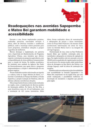 Readequações nas avenidas Sapopemba
e Mateo Bei garantem mobilidade e
acessibilidade
Durante o ano, foram implantados projetos,
realizadas parcerias, executados serviços e
obras, além de diversas reuniões e audiências
públicas, onde o munícipe esteve presente para
ouvir propostas, reivindicar soluções e propor
sugestões de melhorias.
Merece destaque a implantação, em parceria
com a Supervisão de Abastecimento, do Programa
Agricultura Urbana, uma iniciativa que oferece
suporteeorientaçãoaospequenosagricultores,com
a disponibilização de áreas públicas remanescentes
para a criação de hortas. No âmbito econômico,
foi instalada uma unidade da Agência São Paulo
de Desenvolvimento, que apoia micro e pequenos
empreendedores a criação e administração do seu
próprio negócio.
Foramrealizadoseventosrelacionadosaoesporte
e a cultura, como os “Jogos Abertos do Idoso”, a 1°
Corrida e Caminhada no Parque São Rafael, a Virada
Esportiva, o projeto Contação de Histórias, além de
oficinas culturais com diversas atrações.
Obrasimportantesforameestãosendorealizadas
na região, como a implantação de diversos pontos
de iluminação pública. No bairro da Vila Bela, a
ação beneficiou mais de 10 mil habitantes com
a instalação de 421 novas luminárias. Além
disso, foram realizadas obras de manutenções
e adequações de praças e áreas municipais,
como na Praça Oslei Francisco. Do mesmo modo
aconteceram intervenções em áreas de risco,
como na Avenida Maria Cursi e na margem do
córrego Caguaçu.
Pavimentação de vias, como na Rua Professora
Jaçanã Altair, que também contempla pista de
caminhada e adequações no sistema de captação de
água. Na região também está em execução cerca de
48.860metrosquadradosderegularizaçãomecânica
de rua de terra. Do mesmo modo, estão sendo feitas
obras de drenagem na Rua Morro das Pedras e no
córrego Caguaçu, onde há obras de contenção das
margens.
Tambémestãoemandamentoaçõesdemobilidade
com acessibilidade na Avenida Sapopemba e na
Mateo Bei, importante via da região leste, que esta
sendo readequada e possibilitará melhorias na
locomoção de moradores e daqueles que passam
pela região
Readequação na Avenida Mateo Bei
77>>SÃOMATEUS
RELATÓRIO DE GESTÃO 2013 - IMPRESSAO.indb 79 18/2/2014 18:31:17
 