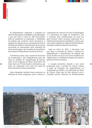 As Subprefeituras ampliaram a realização de
obras de manutenção, mobilidade e microdrenagem,
o que deu início a mais de 300 intervenções,
além de auxiliarem na elaboração e viabilização
de projetos que envolvem outras Secretarias. A
sugestão de espaços para a construção de Centros
de Educação Infantis, a identificação de locais que
necessitam de intervenções para realização de
obras de drenagem, são exemplos da importância
da atuação da Subprefeitura nas diversas áreas.
A Prefeitura contou com o auxílio da Secretaria
de Coordenação e das Subprefeituras para dar
início às medidas de requalificação de bairros,
meta 76 do Programa de Metas 2013-2016. Foi
dado início em 39 intervenções urbanísticas, que
estão em andamento com verba do Fundo de
Desenvolvimento Urbano (Fundurb).
Ações integradas também foram essenciais na
obtenção de novas conquistas, como a reforma e
organização do comércio da Feira da Madrugada
e a valorização da região de Parelheiros com
o incentivo para transformação do local em
polo turístico. Outra iniciativa importante foi a
elaboração do projeto de mobilidade e ciclovia, que
está sendo realizado na região do Jardim Helena e
abrangerá também Itaquera e Guaianases.
Logo no início de 2013, a Secretaria teve
que atuar no período de chuvas e solicitou às
Subprefeituras a intensificação da limpeza das
bocas de lobo nos locais com maior incidência de
alagamentos e a realização da limpeza de ramais e
galerias de forma conjunta.
A atuação preventiva durante o ano como
preparação para o período de chuvas, reforça
o papel de destaque das subprefeituras na
manutenção da cidade e na elaboração do Plano
de Chuvas. Tanto que foi feita parceria com o
Cemaden (Centro Nacional de Monitoramento
6>>EDITORIAL
RELATÓRIO DE GESTÃO 2013 - IMPRESSAO.indb 8 18/2/2014 18:29:07
 