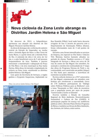 Nova ciclovia da Zona Leste abrange os
Distritos Jardim Helena e São Miguel
No decorrer de 2013, a Subprefeitura
aprimorou sua atuação nos distritos de São
Miguel, Vila Jacuí e Jardim Helena.
Asobrasdedestaquesão:areformadocanteiro
central da Estrada do Imperador, no trecho
entre a Avenida Águia de Haia e a Rua Trevo de
Santa Maria, e a partir desta até a Avenida Pires
do Rio. A extensão da obra é de cerca de 3,2
km, e a ação beneficiará cerca de 5 mil pessoas
frequentadores da área. Também é preciso
mencionar a manutenção e adequação da Praça
de Vila Mara e da área municipal na Rua Santa
Davina. Além disso, foi iniciada a implantação da
ciclovia na Zona Leste, envolvendo os distritos
Jardim Helena e São Miguel.
Com apoio da Secretaria de Serviços, a região
ganhou o Ecoponto Itaqueruna, implantado na
Rua Domitila D’Abril, local onde havia descarte
irregular de lixo. E através de parceria com o
Departamento de Iluminação Pública (Ilume),
foram reformulados mais de 3 mil pontos de
energia.
Durante o ano, foram intensificados os serviços
de limpeza, em especial na Vila Itaim e Chácara
Três Meninas, bairros bastante afetados no
período de chuvas. Também ocorreu a 1º Ação
Integrada de Serviços e Obras em cerca de 30
vias do centro de São Miguel. Em setembro, foi
assinado o convênio de continuidade da 1ª etapa
das obras do Programa Várzeas do Tietê e, em
continuidade, será construído um polder (dique)
na Vila Itaim para amenizar a ocorrência de
enchentes no Jardim Helena.
Na área cultural, destaca-se o 391º aniversário
de São Miguel, comemorado em setembro com
festejos que envolveram a comunidade. Cerca
de 170 mulheres participaram do “Diálogo
sobre Políticas Públicas para as Mulheres”, com
o tema “Desatando os Nós”, além de encontros
com a população jovem por meio do projeto
“Conversando a Gente se Entende”.
Ocorreu também a Eleição do Conselho
Regional do Meio Ambiente, Desenvolvimento
Sustentável e Cultura de Paz (CADES). A
participação popular foi maciça nas audiências
públicas sobre a Revisão Plano Diretor, Programa
deMetas,etambémnosfórunsdoMeioAmbiente,
dos Animais, de Cultura, entre outros.
Obras da ciclovia Jardim Helena e São Miguel
78>>SÃOMIGUELPAULISTA
RELATÓRIO DE GESTÃO 2013 - IMPRESSAO.indb 80 18/2/2014 18:31:18
 