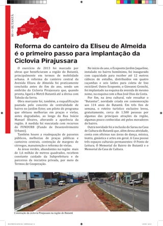 Reforma do canteiro da Eliseu de Almeida
é o primeiro passo para implantação da
Ciclovia Pirajussara
O exercício de 2013 foi marcado por
obras que beneficiaram a região do Butantã,
principalmente em termos de mobilidade
urbana. A reforma do canteiro central da
Avenida Eliseu de Almeida foi praticamente
concluída antes do fim do ano, sendo um
embrião da Ciclovia Pirajussara que, quando
pronta, ligará o Metrô Butantã até a divisa com
Taboão da Serra.
Obra marcante foi, também, a requalificação
pautada pelo conceito de centralidade de
bairro no Jardim Ester, um piloto do programa
que efetuou melhorias em praças e vielas,
antes degradadas, ao longo da Rua Inácio
Manuel Álvares, alterando a aparência da
região. A medida foi executada com recursos
do FUNDURB (Fundo de Desenvolvimento
Urbano).
Também houve a readequação de passeios
públicos, melhorias de praças públicas e
canteiros centrais, contenção de margens de
córregos, manutenção e reforma de vielas.
As áreas verdes, abundantes na região mais
de 1,6 milhão de metros quadrados, recebem
constante cuidado da Subprefeitura e de
parceiros da iniciativa privada, por meio de
Termos de Cooperação.
No início do ano, o Ecoponto Jardim Jaqueline,
instalado no bairro homônimo, foi inaugurado
com capacidade para receber até 12 metros
cúbicos de entulho, distribuídos em quatro
caçambas e seis latões para coleta de lixo
reciclável. Outro Ecoponto, o Giovanni Gronchi,
foi implantado na esquina da avenida de mesmo
nome, na esquina com a Rua José Dias da Costa.
Por fim, na área cultural, vale ressaltar o
“Butantur”, novidade criada em comemoração
aos 114 anos do Butantã. Em três fins de
semana, o roteiro turístico exclusivo levou,
gratuitamente, cerca de 1.500 pessoas por
algumas das principais atrações da região,
algumas pouco conhecidas até pelos moradores
do bairro.
Outra novidade foi a inclusão do Sarau na Casa
de Cultura do Butantã que, além dessa atividade,
conta com oficinas nas áreas de dança, música,
teatro, ginástica e artes em geral. A Casa possui
três espaços culturais permanentes: O Ponto de
Leitura, O Memorial do Bairro do Butantã e o
Memorial da Casa de Cultura.
Construção da ciclovia Pirajussara na região do Butantã
80>>BUTANTÃ
RELATÓRIO DE GESTÃO 2013 - IMPRESSAO.indb 82 18/2/2014 18:31:21
 