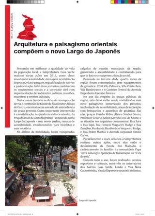 Arquitetura e paisagismo orientais
compõem o novo Largo do Japonês
Pensando em melhorar a qualidade de vida
da população local, a Subprefeitura Casa Verde
realizou várias ações em 2013, como obras
envolvendo a mobilidade, drenagem, revitalização
depraças,vilaseparques,requalificaçãodebairros
e pavimentação. Além disso, estreitou contato com
os movimentos sociais e a sociedade civil com
implementação de audiências públicas, reuniões,
encontros e eventos culturais.
Destacam-se também as obras de recomposição
de via e contenção de talude da Rua Doutor Araujo
de Castro, encerrada com um mês de antecedência
do prazo previsto. Outra importante intervenção
é a revitalização, inspirada na cultura oriental, da
PraçaManueldaCostaNegreiros–conhecidacomo
Largo do Japonês – com novos jardins, rampas de
acessibilidade, estacionamento para bicicletas e
uma rotatória.
No âmbito da mobilidade, foram recuperadas
calçadas de escolas municipais da região,
garantindo a acessibilidade e contribuindo para
que os bairros recuperem a função social.
Pensando na terceira idade, quatro locais da
região foram contemplados com equipamentos
de ginástica: CDM Vila Palmeira, Vila Cristo Reis,
Vila Bandeirante e o Canteiro Central da Avenida
Engenheiro Caetano Álvares.
No que diz respeito às praças públicas da
região, oito delas estão sendo revitalizadas com
novo paisagismo, conservação dos passeios,
implantação de acessibilidade, áreas de recreação
com brinquedos e aparelhos de ginástica. São
elas: praças Fernão Velho, Álvaro Simões Souza,
Professor Cesário Junior, Gercino José de Souza; e
as situadas nos seguintes cruzamentos: Rua Zara
x Rua Iapó, Rua Horacio Vergueiro Rudge x Rua
Zanzibar, Rua Iapó x Rua Horácio Vergueiro Rudge,
e Rua Pedro Machio x Avenida Deputado Emilio
Carlos.
Paralelamente a esses desafios, a Subprefeitura
realizou outras ações, entre elas estão o
desfazimento da Favela Boi Malhado, o
cadastramento de famílias da comunidade Papa
Terra Limongi e operação de fiscalização da “feira
do rolo”.
Durante todo o ano, foram realizados eventos
esportivos e culturais, entre eles os aniversários
dos bairros Casa Verde, Limão e Vila Nova
Cachoeirinha, Virada Esportiva e passeio ciclístico.
86>>CASAVERDE
Largo do Japonês
RELATÓRIO DE GESTÃO 2013 - IMPRESSAO.indb 88 18/2/2014 18:31:32
 