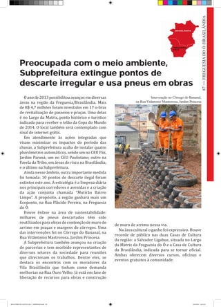Preocupada com o meio ambiente,
Subprefeitura extingue pontos de
descarte irregular e usa pneus em obras
Oanode2013possibilitouavançosemdiversas
áreas na região da Freguesia/Brasilândia. Mais
de R$ 4,7 milhões foram investidos em 17 o-bras
de revitalização de passeios e praças. Uma delas
é no Largo da Matriz, ponto histórico e turístico
indicado para receber o telão da Copa do Mundo
de 2014. O local também será contemplado com
sinal de internet grátis.
Em atendimento às ações integradas que
visam minimizar os impactos do período das
chuvas, a Subprefeitura acaba de instalar quatro
pluviômetros automáticos, sendo um no CEU Paz,
Jardim Paraná; um no CEU Paulistano; outro na
Favela da Tribo, em áreas de risco na Brasilândia;
e o último na Subprefeitura.
Ainda nesse âmbito, outra importante medida
foi tomada: 10 pontos de descarte ilegal foram
extintos este ano. A estratégia é a limpeza diária
nos principais corredores e avenidas e a criação
da ação conjunta chamada “Mutirão Bairro
Limpo”. A propósito, a região ganhará mais um
Ecoponto, na Rua Plácido Pereira, na Freguesia
do Ó.
Houve ênfase na área de sustentabilidade:
milhares de pneus descartados têm sido
reutilizados para obras de contenção de muro de
arrimo em praças e margens de córregos. Uma
das intervenções foi no Córrego do Bananal, na
Rua Vitântonio Mastrorosa, Jardim Princesa.
A Subprefeitura também avançou na criação
de parcerias e tem recebido representantes de
diversos setores da sociedade para reuniões
que direcionam os trabalhos. Dentre eles, se
destaca os encontros com os moradores da
Vila Brasilândia que tinham como demanda
melhorias na Rua Ouro Velho. Já está em fase de
liberação de recursos para obras e construção
de muro de arrimo nessa via.
Na área cultural o ganho foi expressivo. Houve
recorde de público nas duas Casas de Cultura
da região: a Salvador Ligabue, situada no Largo
da Matriz da Freguesia do Ó e a Casa de Cultura
da Brasilândia, indicada para se tornar oficial.
Ambas oferecem diversos cursos, oficinas e
eventos gratuitos à comunidade.
Intervenção no Córrego do Bananal,
na Rua Vitântonio Mastrorosa, Jardim Princesa
87>>FREGUESIADOÓ/BRASILÂNDIA
RELATÓRIO DE GESTÃO 2013 - IMPRESSAO.indb 89 18/2/2014 18:31:34
 