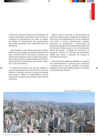 e Alertas de Desastres Naturais do Ministério da
Ciência, Tecnologia e Inovação) o que resultou na
instalação de pluviômetros em todas as regiões
da Cidade. Os pluviômetros são equipamentos
que medem em tempo real o volume de chuva em
milímetros.
Em novembro, a Secretaria apresentou o Plano
de Chuvas que abrange o período de novembro de
2013 a abril de 2014, com metas e atuações que
envolveram integração entre os órgãos municipais.
Nele estava previsto a potencialização do CCOI no
fornecimento de informações para twitter Agora
SP e o site da Prefeitura.
É importante lembrar que além de mostrar o
que foi realizado durante o ano de 2013, a ideia do
relatório é também valorizar a atuação da equipe
que compõe a SMSP e as Subprefeituras. Já que
realizaram um papel essencial para o dia-a-dia da
Secretaria.
Alguns setores inovaram na apresentação de
ideias que melhoraram a integração da equipe da
Secretaria e das Subprefeituras, outros realizaram
com êxito o serviço administrativo, jurídico,
financeiro de manutenção e conservação da
Secretaria.ExemplosdissoestãoaSupervisãoGeral
de Recursos Humanos que criou a Universidade
Aberta de Gestão e Estudos do Território e a
Assessoria Técnica de Sistemas de Informática
(ATSI) que iniciou o processo de criação da
Intranet da Secretaria.
Oanode2013foirepletodeatividadeseo registro
dos acontecimentos é essencial para avaliarmos
e valorizarmos o que foi realizado ou iniciado.
Agradeçoatodosquetrabalharampelosresultados
e realizações que tivemos.
7>>EDITORIALVista panorâmica do centro de São PAulo
RELATÓRIO DE GESTÃO 2013 - IMPRESSAO.indb 9 18/2/2014 18:29:07
 