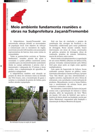 Meio ambiente fundamenta reuniões e
obras na Subprefeitura Jaçanã/Tremembé
A Subprefeitura Jaçanã/Tremembé tem
concentrado esforços atender as necessidades
da população local. Com objetivo de reforçar
a comunicação com os moradores da região,
ocorreramcercade120reuniõescomassociações
representativas de bairros, bem como visitas às
comunidades.
Todas as quintas-feiras ocorrem as “Quintas
Ambientais”, reuniões através das quais a
sociedade e o poder público constroem juntos
caminhos para um desenvolvimento sustentável.
Ainda no campo ambiental, é preciso citar a
manutenção e adequação de 19 praças e áreas
verdes, com a implementação de aparelhos de
ginástica e playground.
A Subprefeitura também está atuando no
projeto de obras de estrutura viária na Estrada
das Três Cruzes, com a reconstrução de guias e
sarjetas e a instalação de pontos de ônibus, para
melhor atender à população.
Está em fase de conclusão o projeto de
canalização dos córregos da Paciência e do
Tremembé, colaborando para sanar problemas
de drenagem. Nesse mesmo sentido, houve
intervenções em áreas de riscos, construções
de galerias, projetos de drenagem, obras de
contenção, projetos de sistema hidráulicos,
muros de arrimos, entre outros.
Houve ainda o recadastramento e a capacitação
de seis novos NUDECs (Núcleos de Defesa Civil),
pessoas treinadas voluntariamente pela Defesa
Civil para atuar junto ao órgão como agentes
multiplicadores.
Com apoio da Supervisão de Cultura, foram
realizados eventos abertos ao público, como:
Cinemateca Brasileira; Cinema na Praça; o projeto
“Cine Tela Brasil”, que leva entretenimento a
regiões carentes; espetáculos de arte e feiras de
artesanato, com a produção e comercialização de
produtos. Mensalmente, ocorre o Sarau Poético,
com o envolvimento de artistas locais para
valorizar e estimular a cultura.
Em setembro, o aniversário do bairro do Jaçanã	
contou com a apresentação de músicos e outras
atrações, além do lançamento do livro “Moro
em Jaçanã, 143 anos de história”, que narra a
história do bairro desde sua fundação, escrito por
Sylvio Bittencourt, responsável pela fundação e
manutenção do Museu Memória do Jaçanã.
Revitalização de praça na região do Jaçanã
88>>JAÇANÃ/TREMEMBÉ
RELATÓRIO DE GESTÃO 2013 - IMPRESSAO.indb 90 18/2/2014 18:31:36
 