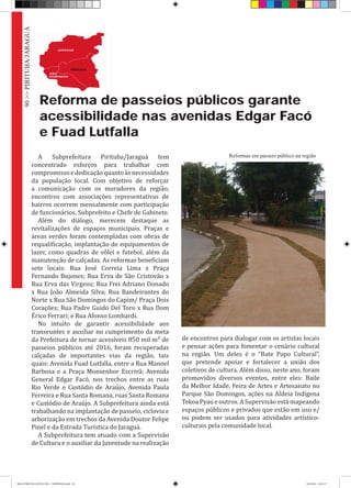 Reforma de passeios públicos garante
acessibilidade nas avenidas Edgar Facó
e Fuad Lutfalla
A Subprefeitura Pirituba/Jaraguá tem
concentrado esforços para trabalhar com
compromissoededicaçãoquantoàsnecessidades
da população local. Com objetivo de reforçar
a comunicação com os moradores da região,
encontros com associações representativas de
bairros ocorrem mensalmente com participação
de funcionários, Subprefeito e Chefe de Gabinete.
Além do diálogo, merecem destaque as
revitalizações de espaços municipais. Praças e
áreas verdes foram contempladas com obras de
requalificação, implantação de equipamentos de
lazer, como quadras de vôlei e futebol, além da
manutenção de calçadas. As reformas beneficiam
sete locais: Rua José Correia Lima x Praça
Fernando Bujones; Rua Erva de São Cristovão x
Rua Erva das Virgens; Rua Frei Adriano Donado
x Rua João Almeida Silva; Rua Bandeirantes do
Norte x Rua São Domingos do Capim/ Praça Dois
Corações; Rua Padre Guido Del Toro x Rua Dom
Érico Ferrari; e Rua Afonso Lombardi.
No intuito de garantir acessibilidade aos
transeuntes e auxiliar no cumprimento da meta
da Prefeitura de tornar acessíveis 850 mil m² de
passeios públicos até 2016, foram recuperadas
calçadas de importantes vias da região, tais
quais: Avenida Fuad Lutfalla, entre a Rua Manoel
Barbosa e a Praça Monsenhor Escrivá; Avenida
General Edgar Facó, nos trechos entre as ruas
Rio Verde e Custódio de Araújo, Avenida Paula
Ferreira e Rua Santa Romana, ruas Santa Romana
e Custódio de Araújo. A Subprefeitura ainda está
trabalhando na implantação de passeio, ciclovia e
arborização em trechos da Avenida Doutor Felipe
Pinel e da Estrada Turística do Jaraguá.
A Subprefeitura tem atuado com a Supervisão
de Cultura e o auxiliar da Juventude na realização
de encontros para dialogar com os artistas locais
e pensar ações para fomentar o cenário cultural
na região. Um deles é o “Bate Papo Cultural”,
que pretende apoiar e fortalecer a união dos
coletivos de cultura. Além disso, neste ano, foram
promovidos diversos eventos, entre eles: Baile
da Melhor Idade, Feira de Artes e Artesanato no
Parque São Domingos, ações na Aldeia Indígena
Tekoa Pyau e outros. A Supervisão está mapeando
espaços públicos e privados que estão em uso e/
ou podem ser usados para atividades artístico-
culturais pela comunidade local.
Reformas em passeio público na região
90>>PIRITUBA/JARAGUÁ
RELATÓRIO DE GESTÃO 2013 - IMPRESSAO.indb 92 18/2/2014 18:31:37
 