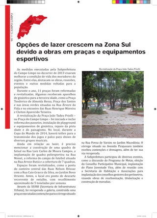 Opções de lazer crescem na Zona Sul
devido a obras em praças e equipamentos
esportivos
As medidas executadas pela Subprefeitura
do Campo Limpo no decorrer de 2013 visaram
melhorar a condição de vida dos moradores da
região. Entre elas, destacam-se obras, reuniões,
eventos e outras medidas voltadas para a
população.
Durante o ano, 11 praças foram reformadas
e revitalizadas. Algumas receberam aparelhos
de ginástica para a terceira idade, como a Praça
Teodorico de Almeida Bessa, Praça dos Santos
e nas áreas verdes situadas na Rua Árvore da
Vida e no encontro das Ruas Henrique Moreira
e Cleiton Aparecido Teixeira.
A revitalização da Praça João Tadeu Priolli –
ou Praça do Campo Limpo – foi iniciada e inclui
reforma dos passeios, instalação de playground
e equipamentos de ginástica, reparo da pista
skate e do paisagismo. No local, durante a
Copa do Mundo de 2014, haverá telões para a
transmissão dos jogos e palco para shows de
diversos grupos musicais.
Ainda em relação ao lazer, é preciso
mencionar a construção de uma quadra de
futsal na Rua Luiz Carlos de Moura Campos, a
implantação de quadra poliesportiva na Rua
Monet, a reforma do campo de futebol situado
na Rua Arroio Butiá e a cobertura de 7 quadras.
Espaços foram revitalizados, como a ponta
do canteiro central das Ruas Nelson Brissac
com a Rua Caio Gracco da Silva, no Jardim Novo
Oriente. Antes, o local era ponto de descarte
recorrente de entulho, com recolhimento
aproximado de 5 toneladas por semana.
Através da SIURB (Secretaria de Infraestrutura
Urbana), foi recuperada a galeria, construída uma
praçaeexecutadascontençõesparaocórregosituado
na Rua Povoa de Varzim no Jardim Macedônia. O
córrego situado na Avenida Pirajussara também
recebeu contenções e drenagens, além de ter sua
via recuperada.
A Subprefeitura participou de diversos eventos,
como a discussão do Programa de Metas, eleição
do Conselho Participativo Municipal, implantação
do Plano Juventude Viva, além de reunião com
a Secretaria de Habitação e Associações para
implantaçãodosconselhosgestoresdosperímetros,
visando obras de reurbanização, titularização e
construção de moradias.
Revitalização da Praça João Tadeu Priolli
94>>CAMPOLIMPO
RELATÓRIO DE GESTÃO 2013 - IMPRESSAO.indb 96 18/2/2014 18:31:40
 