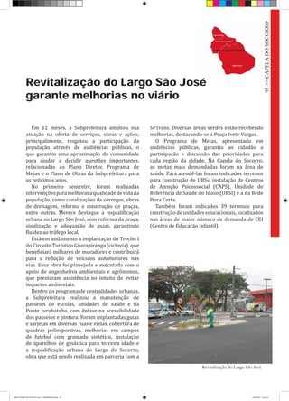 Revitalização do Largo São José
garante melhorias no viário
Em 12 meses, a Subprefeitura ampliou sua
atuação na oferta de serviços, obras e ações;
principalmente, resgatou a participação da
população através de audiências públicas, o
que garantiu uma aproximação da comunidade
para ajudar a decidir questões importantes,
relacionadas ao Plano Diretor, Programa de
Metas e o Plano de Obras da Subprefeitura para
os próximos anos.
No primeiro semestre, foram realizadas
intervençõesparamelhoraraqualidadedevidada
população, como canalizações de córregos, obras
de drenagem, reforma e construção de praças,
entre outras. Merece destaque a requalificação
urbana no Largo São José, com reforma da praça,
sinalização e adequação de guias, garantindo
fluidez ao tráfego local.
Está em andamento a implantação do Trecho I
do Circuito Turístico Guarapiranga (ciclovia), que
beneficiará milhares de moradores e contribuirá
para a redução de veículos automotores nas
vias. Essa obra foi planejada e executada com o
apoio de engenheiros ambientais e agrônomos,
que prestaram assistência no intuito de evitar
impactos ambientais.
Dentro do programa de centralidades urbanas,
a Subprefeitura realizou a manutenção de
passeios de escolas, unidades de saúde e da
Ponte Jurubatuba, com ênfase na acessibilidade
dos passeios e pintura. Foram implantadas guias
e sarjetas em diversas ruas e vielas, cobertura de
quadras poliesportivas, melhorias em campos
de futebol com gramado sintético, instalação
de aparelhos de ginástica para terceira idade e
a requalificação urbana do Largo do Socorro,
obra que está sendo realizada em parceria com a
SPTrans. Diversas áreas verdes estão recebendo
melhorias, destacando-se a Praça Ivete Vargas.
O Programa de Metas, apresentado em
audiências públicas, garantiu ao cidadão a
participação e discussão das prioridades para
cada região da cidade. Na Capela do Socorro,
as metas mais demandadas foram na área de
saúde. Para atendê-las foram indicados terrenos
para construção de UBSs, instalação de Centros
de Atenção Psicossocial (CAPS), Unidade de
Referência de Saúde do Idoso (URSI) e a da Rede
Hora Certa.
Também foram indicados 39 terrenos para
construção de unidades educacionais, localizados
nas áreas de maior número de demanda de CEI
(Centro de Educação Infantil).
Revitalização do Largo São José
95>>CAPELADOSOCORRO
RELATÓRIO DE GESTÃO 2013 - IMPRESSAO.indb 97 18/2/2014 18:31:41
 