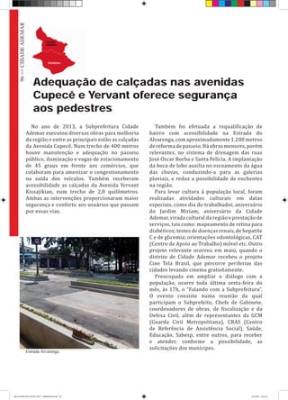 Adequação de calçadas nas avenidas
Cupecê e Yervant oferece segurança
aos pedestres
No ano de 2013, a Subprefeitura Cidade
Ademar executou diversas obras para melhoria
da região e entre as principais estão as calçadas
da Avenida Cupecê. Num trecho de 400 metros
houve manutenção e adequação no passeio
público, iluminação e vagas de estacionamento
de 45 graus em frente aos comércios, que
colaboram para amenizar o congestionamento
na saída dos veículos. Também receberam
acessibilidade as calçadas da Avenida Yervant
Kissajikian, num trecho de 2,8 quilômetros.
Ambas as intervenções proporcionaram maior
segurança e conforto aos usuários que passam
por essas vias.
Também foi efetuada a requalificação de
bairro com acessibilidade na Estrada do
Alvarenga, com aproximadamente 1.200 metros
dereformadepasseio.Háobrasmenores,porém
relevantes, no sistema de drenagem das ruas
José Oscar Borba e Santa Felícia. A implantação
da boca de lobo auxilia no escoamento da água
das chuvas, conduzindo-a para as galerias
pluviais, e reduz a possibilidade de enchentes
na região.
Para levar cultura à população local, foram
realizadas atividades culturais em datas
especiais, como dia do trabalhador, aniversário
do Jardim Miriam, aniversário da Cidade
Ademar, virada cultural da região e prestação de
serviços, tais como: mapeamento de retina para
diabéticos; testes de doenças renais, de hepatite
C e de glicemia; orientações odontológicas, CAT
(Centro de Apoio ao Trabalho) móvel etc. Outro
projeto relevante ocorreu em maio, quando o
distrito de Cidade Ademar recebeu o projeto
Cine Tela Brasil, que percorre periferias das
cidades levando cinema gratuitamente.
Preocupada em ampliar o diálogo com a
população, ocorre toda última sexta-feira do
mês, às 17h, o “Falando com a Subprefeitura”.
O evento consiste numa reunião da qual
participam o Subprefeito, Chefe de Gabinete,
coordenadores de obras, de fiscalização e da
Defesa Civil, além de representantes da GCM
(Guarda Civil Metropolitana), CRAS (Centro
de Referência de Assistência Social), Saúde,
Educação, Sabesp, entre outros, para receber
e atender, conforme a possibilidade, as
solicitações dos munícipes.
Estrada Alvarenga
96>>CIDADEADEMAR
RELATÓRIO DE GESTÃO 2013 - IMPRESSAO.indb 98 18/2/2014 18:31:41
 