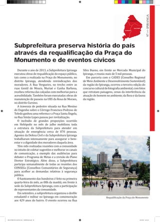 Subprefeitura preserva história do país
através da requalificação da Praça do
Monumento e de eventos cívicos
Durante o ano de 2013, a Subprefeitura Ipiranga
executou obras de requalificação do espaço público,
tais como a realizada na Praça do Monumento, no
distrito Ipiranga, atendendo reivindicações dos
moradores. A Rua Vergueiro, no trecho entre as
ruas Gentil de Moura, Muriaé e Cunha Barbosa,
recebeu reforma das calçadas com melhorias para a
acessibilidade. Também foram executadas obras de
manutenção de passeio na UBS da Rosa de Moraes,
no distrito Cursino.
A travessia de pedestre situada na Rua Menino
do Engenho sobre o Córrego Francisco Pedroso de
Toledo ganhou uma reforma e a Praça Santa Ângela,
na Rua Simão Lopes passou por revitalização.
O incêndio de grandes proporções ocorrido
em Heliópolis no mês de julho mobilizou toda
a estrutura da Subprefeitura para atender em
situação de emergência cerca de 870 pessoas.
Agentes da Defesa Civil e da Subprefeitura Ipiranga
trabalharam intensamente para assegurar o bem-
estar e a dignidade dos moradores daquela área.
Têm sido realizadas reuniões com a comunidade
no intuito de coletar sugestões e melhorar os canais
de comunicação, a exemplo das audiências para
debater o Programa de Metas e a revisão do Plano
Diretor Estratégico. Além disso, a Subprefeitura
participa semanalmente de todas as reuniões dos
CONSEGs (Conselhos Comunitários de Segurança)
para acolher as demandas relativas à segurança
pública.
O hasteamento das bandeiras é feito na primeira
quarta-feira do mês, as 08h da manhã, em frente à
sede da Subprefeitura Ipiranga, com a participação
de representantes da comunidade.
Em setembro, a subprefeitura organizou o desfile
estudantil e militar no Ipiranga em comemoração
aos 429 anos do bairro. O evento ocorreu na Rua
Silva Bueno, em frente ao Mercado Municipal do
Ipiranga, e reuniu mais de 5 mil pessoas.
Em parceria com o CADES (Conselho Regional
de Meio Ambiente e Desenvolvimento Sustentável)
da região do Ipiranga, ocorreu a terceira edição do
concursoculturaldefotografiaambiental,comfotos
que retratam paisagens, cenas da interferência da
atuação do homem no ambiente, da flora e da fauna
da região.
Requalificação da Praça do Monumento
97>>IPIRANGA
RELATÓRIO DE GESTÃO 2013 - IMPRESSAO.indb 99 18/2/2014 18:31:43
 