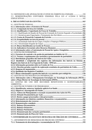 5.2. SISTEMÁTICA DE APURAÇÃO DE CUSTOS NO ÂMBITO DA UNIDADE....................158
5.3. DEMONSTRAÇÕES CONTÁBEIS EXIGIDAS PELA LEI nº 4.320/64 E NOTAS
EXPLICATIVAS ..............................................................................................................................162
6. ÁREAS ESPECIAIS DA GESTÃO..........................................................................................163
6.1. GESTÃO DE PESSOAS...........................................................................................................163
6.1.1. Informações sobre a Estrutura de Pessoal.........................................................................163
6.1.1.1. Composição da força de trabalho ....................................................................................163
6.1.1.2. Qualificação e Capacitação da Força de Trabalho.........................................................166
6.1.1.2.1. Qualificação do Quadro de Pessoal do Comando do Exército Segundo a Escolaridade .166
6.1.1.2.2. Iniciativas para Capacitação e Treinamento dos Servidores ............................................167
6.1.1.3. Custos de Pessoal do Comando do Exército. ..................................................................169
6.1.1.4. Irregularidades na área de pessoal ..................................................................................170
6.1.1.4.1. Acumulação Indevida de Cargos, Funções e Empregos Públicos....................................170
6.1.1.4.2. Terceirização Irregular de Cargos ....................................................................................170
6.1.1.5. Riscos Identificados na Gestão de Pessoas......................................................................170
6.1.1.6. Indicadores Gerenciais sobre Recursos Humanos .........................................................170
6.1.2. Informações sobre a Contratação de Pessoal de Apoio e Estagiários..............................170
6.2. GESTÃO DO PATRIMÔNIO...................................................................................................171
6.2.1. Estrutura de controle e de gestão do patrimônio no âmbito da UJ.................................171
6.2.1.1. Normas e regulamentos que norteiam o gerenciamento do patrimônio ......................173
6.2.2. Distribuição geográfica dos imóveis da União...................................................................174
6.2.3. Qualidade e completude dos registros das informações dos imóveis no Sistema de
Registro dos Imóveis de Uso Especial da União - SPIUnet.........................................................175
6.2.4. Informações gerenciais sobre as Cessões de Uso ...............................................................175
6.2.4.1. Receitas geradas a partir da exploração econômica do patrimônio da União............175
6.2.5. Despesas de manutenção......................................................................................................177
6.2.6. Qualidade dos Registros Contábeis.....................................................................................177
6.2.7. Riscos relacionados à gestão dos imóveis e os controles para mitigá-los.........................178
6.3. GESTÃO DA TECNOLOGIA DA INFORMAÇÃO................................................................179
6.3.1. Informações sobre o Planejamento Estratégico de Tecnologia da Informação (PETI) e
sobre o Plano Diretor de Tecnologia da Informação (PDTI)......................................................182
6.4. GESTÃO DO USO DOS RECURSOS RENOVÁVEIS E SUSTENTABILIDADE
AMBIENTAL...................................................................................................................................183
6.5. GESTÃO DE FUNDOS E DE PROGRAMAS........................................................................185
6.5.1. Identificação, natureza, legislação aplicável ao fundo......................................................185
6.5.2. Objetivos e desempenho do Fundo .....................................................................................185
6.5.2.1. Valores do Planejamento e execução orçamentária das Ações do FEx ........................185
6.5.2.2. Dotação Orçamentária por Ação .....................................................................................187
6.5.2.3. Restos a pagar processados e não-processados...............................................................187
6.5.3. Informações ou relatórios contábeis, financeiros e orçamentários..................................188
6.5.4. Relacionamento dos recursos ..............................................................................................189
6.5.5. Demonstrações contábeis.....................................................................................................189
6.5.5.1. Balanço Orçamentário......................................................................................................189
6.5.5.2. Balanço Financeiro............................................................................................................189
6.5.5.3. Balanço Patrimonial..........................................................................................................190
6.5.5.4. Demonstração das variações patrimoniais......................................................................190
6.5.5.5. Demonstração do Fluxo de Caixa ....................................................................................191
7. CONFORMIDADE DA GESTÃO E DEMANDAS DE ÓRGÃOS DE CONTROLE.........192
7.1. ATENDIMENTO DE DEMANDAS DE ÓRGÃO DE CONTROLE ......................................192
7.1.1. Tratamento de determinações e recomendações do TCU.................................................192
 