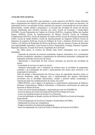 105
ANÁLISE SITUACIONAL
Os recursos da Ação 8965, cujo montante é o mais expressivo do DECEx, foram utilizados
para o cumprimento dos objetivos de melhoria da infraestrutura escolar de apoio aos discentes, em
capacitação técnica e na aquisição de bens, materiais de consumo e na prestação dos serviços abaixo
discriminados, visando atender à preparação e à execução das atividades de ensino em diversas
Escolas distribuídas pelo território nacional, tais como: Escola de Comando e Estado-Maior
(ECEME), Escola Preparatória de Cadetes do Exército (EsPCEx), Academia Militar das Agulhas
Negras (AMAN), Escola de Aperfeiçoamento de Oficiais (EsAO), Escola de Formação
Complementar (EsFCEx), Escola de Sargentos da Armas (EsSA), Escola de Instrução Especializada
(EsIE), Escola de Saúde (EsSEx), Escola de Aperfeiçoamento de Sargentos (EASA), Escola de
Sargentos de Logística (EsSLog), Escola de Artilharia de Costa e Antiaérea (EsACosAAe), cinco
Centros e 45 Núcleos de Preparação de Oficias da Reserva, além de inúmeros Centros de Instrução
com especialidades específicas, como Guerra na Selva, Paraquedista, Caatinga, Pantanal, Foguetes,
Operações Especiais, Aviação do Exército, Engenharia de Construção.
Em linhas gerais, os recursos da referida Ação foram empregados com as seguintes
finalidades:
- Aquisição de materiais de consumo (expediente, limpeza, informática, etc.) e permanente
diversos (mobiliários, aparelhos e equipamentos de informática) destinados à adequação das
instalações utilizadas em proveito do ensino.
- Manutenção e conservação de bens imóveis utilizados em proveito das atividades de
ensino.
- Contratação de serviços em apoio ao ensino.
- Despesas relacionadas com o transporte de militares para as atividades de preparação,
avaliação e de coordenação do ensino e deslocamentos dos alunos para exercícios e em
cooperação de instruções.
Além de atender o funcionamento dos diversos cursos de capacitação descritos acima, os
recursos atenderam, ainda, despesas com a implementação dos projetos diretamente
envolvidos com as atividades educacionais, visando a permitir melhor coordenação e
controle por parte dos estabelecimentos de ensino, tais como:
- PROCAP/SAU, com o objetivo de aprimorar os conhecimentos profissionais de Médicos,
Dentistas, Farmacêuticos, Médicos Veterinários e Enfermeiros, profissionais de saúde que
encerram as fileiras da Força.
- Cursos nos níveis de pós-graduação e capacitação por meio do EAD/DECEx.
- Curso de idiomas do Centro de Estudo de Pessoal/Forte Duque de Caxias.
- Cursos em Estabelecimentos de Ensino Civis Nacionais.
- Curso de habilitação ao Quadro Auxiliar de Oficiais (CHQAO) na Escola de Instrução
Especializada.
- Curso de preparação da Escola de Comando e Estado-Maior (ECEME).
- Implantação do ensino por competência.
- Estágios/seminários de atualização pedagógica.
- Início da implantação do Centro de Ensino a Distância do Exército (CEADEx).
 