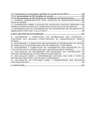 7.1.2. Tratamento de recomendações do Órgão de Controle Interno (OCI).............................192
7.1.2.1. Recomendações do OCI atendidas no exercício .............................................................193
7.1.2.2. Recomendações do OCI Pendentes de Atendimento ao Final do Exercício.................193
7.2. MEDIDAS ADMINISTRATIVAS PARA APURAÇÃO DE RESPONSABILIDADE POR
DANO AO ERÁRIO........................................................................................................................196
7.3. INFORMAÇÕES SOBRE A REVISÃO DE CONTRATOS VIGENTES FIRMADOS COM
EMPRESAS BENEFICIADAS PELA DESONERAÇÃO DA FOLHA DE PAGAMENTO .........198
7.4. DEMONSTRAÇÃO DA CONFORMIDADE DO CRONOGRAMA DE PAGAMENTOS DE
OBRIGAÇÕES COM O ART. 5º da Lei 8.666/93...........................................................................200
8. DECLARAÇÕES DE INTEGRIDADE...................................................................................201
8.1. INTEGRIDADE E COMPLETUDE DAS INFORMAÇÕES DOS CONTRATOS E
CONVÊNIOS NOS SISTEMAS ESTRUTURANTES DA ADMINISTRAÇÃO PÚBLICA
FEDERAL........................................................................................................................................201
8.2. INTEGRIDADE E COMPLETUDE DOS REGISTROS DE INFORMAÇÕES NO SISTEMA
DE APRECIAÇÃO E REGISTRO DOS ATOS DE ADMISSÃO E CONCESSÕES ....................201
8.3. INTEGRIDADE E COMPLETUDE DO ATENDIMENTO DOS REQUISITOS DA LEI
8.730/1993 QUANTO À ENTREGA DAS DECLARAÇÕES DE BENS E RENDAS..................206
8.4. DECLARAÇÃO DE INTEGRIDADE DOS REGISTROS DAS INFORMAÇÕES NO
SISTEMA INTEGRADO DE PLANEJAMENTO E ORÇAMENTO ............................................206
8.5. DECLARAÇÃO SOBRE A CONFORMIDADE CONTÁBIL DOS ATOS E FATOS DA
GESTÃO ORÇAMENTÁRIA, FINANCEIRA E PATROMINIAL................................................207
8.6. DECLARAÇÃO DO CONTADOR SOBRE A FIDEDIGNIDADE DOS REGISTROS
CONTÁBEIS DO SIAFI..................................................................................................................208
9. CONCLUSÃO ............................................................................................................................222
 