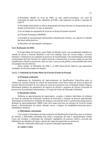 111
a) Resultados obtidos no nível do ODG, ou seja, politico-estratégico, por meio de
realizações de cada uma das subchefias do EME e que impactam na gestão e operação de
toda FT.
b) Atividades relacionadas ao efetivo desempenho da Força Terrestre no cumprimento de sua
missão constitucional, ou seja, as operações.
c) As atividades da engenharia do Exército no desenvolvimento nacional.
d) O Projeto Estratégico SISFRON.
e) Exemplo de racionalização administrativa adotada pelo Exército, em especial no trabalho
das bases administrativas.
f) Indicadores de desempenho estratégicos.
2.4.2. Realizações do ODG
O Estado-Maior do Exército, como Órgão de Direção Geral, vem coordenando trabalhos no
sentido de elevar o Exército Brasileiro a um novo patamar. Para tal, investe tempo e recursos
(humanos e financeiros) na condução do processo de transformação. Esta transformação aumentará
a participação da Força Terrestre no cenário nacional e internacional, ao mesmo tempo em que dará
respaldo para o Brasil se posicionar, cada vez mais, como um ator global e com prontidão para atuar
em qualquer área de interesse.
Nesse sentido, as Subchefias do EME e os ODS desenvolvem objetivos que apresentam
resultados em diversos campos de atuação:
2.4.2.1. 1ª Subchefia do Estado-Maior do Exército (Gestão do Pessoal)
a) Principais realizações
Implantação da Sistemática de Aproveitamento de Qualificações Específicas para os
militares de carreira; Adoção do critério de merecimento como única forma de acesso ao posto de
coronel; Desenvolvimento do novo plano de carreira (em parceria com a Fundação Getúlio Vargas);
Diminuição gradativa do quantitativo de ingresso de oficiais e sargentos de carreira; Execução de
processo de racionalização administrativa; e Criação do Centro de Educação à Distância.
b) Resultados obtidos
Melhoria no aproveitamento de capacitações, vocações e talentos individuais de militares
em áreas de interesse da Instituição; Aumento da motivação e retenção de pessoal especializado;
Valorização da meritocracia; Redução das despesas com pessoal inativo e pensionista (longo prazo);
Redução de aproximadamente 20000 (vinte mil) cargos previstos na estrutura do Exército (longo
prazo); e Racionalização do ensino, alterado cursos e estágios da modalidade presencial para a
modalidade à distância.
c) Dificuldades enfrentadas
Com relação à Sistemática de Aproveitamento de Qualificações Específicas para os militares
de carreira, a dificuldade enfrentada está sendo a preparação de toda a regulamentação interna
como, por exemplo, a elaboração das instruções reguladoras do processo seletivo, previsão das
habilitações nos Quadros de Cargos, adoção das regras de progressão na carreira etc.
Não são visualizados óbices para as demais realizações apresentadas.
d) Análise Crítica
 