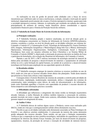 112
As realizações na área de gestão de pessoal estão alinhadas com a busca de novos
mecanismos que viabilizem cada vez mais a meritocracia, a atração, retenção e motivação do capital
intelectual, impactando positivamente não só para o Exército (perspectiva interna), quanto para toda
a sociedade (perspectiva externa). Ademais, as realizações que resultarão em redução dos efetivos,
principalmente de militares de carreira, trarão benefícios diretos considerando o aspecto
orçamentário-financeiro para o Sistema de Proteção Social dos militares.
2.4.2.2. 2ª Subchefia do Estado-Maior do Exército (Gestão da Informação)
a) Principais realizações
A 2ª Subchefia formulou, propôs e manteve atualizadas, no nível de direção geral, as
diretrizes estratégicas concernentes ao Sistema de Informação do Exército (SINFOEx);planejou,
orientou, coordenou e avaliou, no nível de direção geral, as atividades referentes aos sistemas de:
Comando e Controle (C²), Comunicações (Com), Tecnologia da Informação(TI), Guerra Eletrônica
(GE), Imagens, Informações Geográficas e Meteorológicas (Imag Info Geo e Meteo), Informações
Operacionais, Informações Organizacionais, Inteligência, Comunicação Social e Operações
Psicológicas; bem como aos assuntos referentes ao Setor Cibernético e ao Sistema Militar de
Comando e Controle (SISMC²), objetivando a otimização do processo decisório no âmbito da Força
e participou da formulação e da evolução das Doutrinas de Informação e de Comando e Controle.
Durante o ano de 2015, o DCT realizou incremento da tecnologia nacional de material de
defesa pelas atividades de pesquisa e desenvolvimento de materiais e equipamentos de utilização
militar ou civil, e pela formação de capital humano, no sentido de se promover o desenvolvimento
tecnológico do Exército para ampliação da sua capacidade operativa de defesa.
b) Resultados obtidos
A 2ª Subchefia conseguiu empregar de maneira criteriosa os recursos recebidos no ano de
2015, tendo em vista que os recursos alocados foram abaixo dos planejados. Tendo desta maneira
que priorizar as Áreas mais críticas e mais impactantes.
Conseguiu dotar o Exército Brasileiro de sistemas de comando e controle pelas atividades de
desenvolvimento, implantação, modernização, manutenção, defesa e integração dos sistemas de
comunicações, tanto estratégicos como táticos, de redes de telecomunicação e de informações,
tendo como finalidade aparelhar o Exército com capacidades de produzir e executar decisões de
forma tempestiva com informações precisas e acuradas.
c) Dificuldades enfrentadas
A dificuldade que influenciou o atingimento das metas residiu na limitação orçamentária
alocada. Ademais, a tardia liberação de créditos também impactou a consecução de contratos,
gerando inscrição em restos a pagar. Ainda neste contexto, dificuldades financeiras das empresas
geraram impacto no atingimento de metas.
d) Análise Crítica
A 2ª Subchefia deixou de realizar alguns cursos a Distância, cursos esses realizados pelo
DECEx, tendo em vista que o contingenciamento sofrido afetou diretamente essa área.
Percebe-se que as atividades realizadas estão diretamente associadas ao Plano Estratégico do
Exército e aos objetivos setoriais estabelecidos. A consecução da maioria das metas demonstra
gestão adequada dos recursos alocados. Neste sentido, em que pese a limitação orçamentária,
verifica-se que a cooperação na área científico-tecnológica, intercâmbio de experiências e parcerias
estratégicas de interesse das demais Forças Armadas, por meio do desenvolvimento de pesquisas,
equipamentos, insumos, da prestação de serviços e execução de atividades de natureza técnico-
 