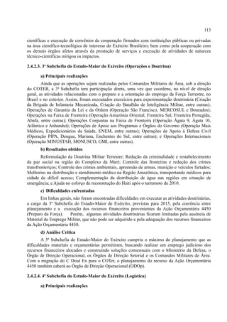 113
científicas e execução de convênios de cooperação firmados com instituições públicas ou privadas
na área científico-tecnológica de interesse do Exército Brasileiro; bem como pela cooperação com
os demais órgãos afetos através da prestação de serviços e execução de atividades de natureza
técnico-científicas mitigou os impactos.
2.4.2.3. 3ª Subchefia do Estado-Maior do Exército (Operações e Doutrina)
a) Principais realizações
Ainda que as operações sejam realizadas pelos Comandos Militares de Área, sob a direção
do COTER, a 3ª Subchefia tem participação direta, uma vez que coordena, no nível de direção
geral, as atividades relacionadas com o preparo e a orientação do emprego da Força Terrestre, no
Brasil e no exterior. Assim, foram executados exercícios para experimentação doutrinária (Criação
da Brigada de Infantaria Mecanizada, Criação do Batalhão de Inteligência Militar, entre outras);
Operações de Garantia da Lei e da Ordem (Operação São Francisco, MERCOSUL e Dourados);
Operações na Faixa de Fronteira (Operação Amazônia Oriental, Fronteira Sul, Fronteira Protegida,
Abafa, entre outras); Operações Conjuntas na Faixa de Fronteira (Operação Ágata 9, Ágata 10,
Atlântico e Anhanduí); Operações de Apoio aos Programas e Órgãos do Governo (Operação Mais
Médicos, Expedicionários da Saúde, ENEM, entre outras); Operações de Apoio à Defesa Civil
(Operação PIPA, Dengue, Mariana, Enchentes do Sul, entre outras); e Operações Internacionais
(Operação MINUSTAH, MONUSCO, GMI, entre outras).
b) Resultados obtidos
Reformulação da Doutrina Militar Terrestre; Redução da criminalidade e restabelecimento
da paz social na região do Complexo da Maré; Controle das fronteiras e redução dos crimes
transfronteriços; Controle dos crimes ambientais, apreensão de armas, munição e veículos furtados;
Melhorias na distribuição e atendimento médico na Região Amazônica, transportando médicos para
cidade de difícil acesso; Complementação da distribuição de água nas regiões em situação de
emergência; e Ajuda no esforço de reconstrução do Haiti após o terremoto de 2010.
c) Dificuldades enfrentadas
Em linhas gerais, não foram encontradas dificuldades em executar as atividades doutrinárias,
a cargo da 3ª Subchefia do Estado-Maior de Exército, previstas para 2015, pela coerência entre
planejamento e a execução dos recursos financeiros provenientes da Ação Orçamentária 4450
(Preparo da Força). Porém, algumas atividades doutrinárias ficaram limitadas pela ausência de
Material de Emprego Militar, que não pode ser adquirido e pela adequação dos recursos financeiros
da Ação Orçamentária 4450.
d) Análise Crítica
A 3ª Subchefia de Estado-Maior do Exército cumpriu o máximo do planejamento que as
dificuldades materiais e orçamentárias permitiram, buscando realizar um emprego judicioso dos
recursos financeiros alocados e construindo soluções consensuais com o Ministério da Defesa, o
Órgão de Direção Operacional, os Órgãos de Direção Setorial e os Comandos Militares de Área.
Com a migração do C Dout Ex para o COTer, o planejamento do recurso da Ação Orçamentária
4450 também caberá ao Órgão de Direção Operacional (ODOp).
2.4.2.4. 4ª Subchefia do Estado-Maior do Exército (Logística)
a) Principais realizações
 