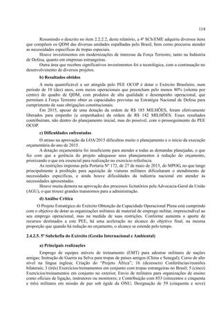 114
Resumindo o descrito no item 2.2.2.2, deste relatório, a 4ª SCh/EME adquiriu diversos itens
que compõem os QDM das diversas unidades espalhadas pelo Brasil, bem como procurou atender
as necessidades específicas de tropas especiais.
Houve investimentos em modernizações de interesse da Força Terrestre, tanto na Indústria
de Defesa, quanto em empresas estrangeiras.
Outra área que recebeu significativos investimentos foi a tecnológica, com a continuação no
desenvolvimento de diversos projetos.
b) Resultados obtidos
A meta quantificável a ser atingida pelo PEE OCOP é dotar o Exército Brasileiro, num
período de 10 (dez) anos, com meios operacionais que preencham pelo menos 80% (oitenta por
centro) do quadro de QDM, com produtos de alta qualidade e desempenho operacional, que
permitam à Força Terrestre obter as capacidades previstas na Estratégia Nacional de Defesa para
cumprimento de suas obrigações constitucionais.
Em 2015, apesar de uma dotação da ordem de R$ 185 MILHÕES, foram efetivamente
liberados para empenho (e empenhados) da ordem de R$ 142 MILHÕES. Esses resultados
contribuíram, não dentro do planejamento inicial, mas do possível, com o prosseguimento do PEE
OCOP.
c) Dificuldades enfrentadas
O atraso na aprovação da LOA/2015 dificultou muito o planejamento e o início da execução
orçamentária do ano de 2015.
A dotação orçamentária foi insuficiente para atender a todas as demandas planejadas, o que
fez com que a gerência do projeto adequasse seus planejamentos à redução do orçamento,
priorizando o que era essencial para realização no exercício referência.
As restrições impostas pela Portaria Nº 172, de 27 de maio de 2015, do MPOG, no que tange
principalmente à proibição para aquisição de viaturas militares dificultaram o atendimento de
necessidades específicas, e ainda houve dificuldades da indústria nacional em atender às
necessidades apresentadas.
Houve muita demora na aprovação dos processos licitatórios pela Advocacia-Geral da União
(AGU), o que trouxe grandes transtornos para a administração.
d) Análise Crítica
O Projeto Estratégico do Exército Obtenção da Capacidade Operacional Plena está cumprindo
com o objetivo de dotar as organizações militares de material de emprego militar, imprescindível ao
seu emprego operacional, mas na medida de suas restrições. Conforme aumenta o aporte de
recursos destinados a este PEE, há uma aceleração no alcance do objetivo final, na mesma
proporção que quando há redução no orçamento, o alcance se estende pelo tempo.
2.4.2.5. 5ª Subchefia do Exército (Gestão Internacional e Ambiental)
a) Principais realizações
Emprego de equipes móveis de treinamento (EMT) para adestrar militares de nações
amigas; Instrução de Guerra na Selva para tropas de países amigos (China e Senegal); Curso de alto
nível na língua inglesa; Criação do “Projeto África”; 6 (dezesseis) Conferências/reuniões
bilaterais; 3 (três) Exercícios/treinamentos em conjunto com tropas estrangeiras no Brasil; 5 (cinco)
Exercícios/treinamentos em conjunto no exterior, Envio de militares para organizações de ensino
como oficiais de ligação, instrutores ou monitores; e Contribuição com 853 (oitocentos e cinquenta
e três) militares em missão de paz sob égide da ONU; Designação de 59 (cinquenta e nove)
 