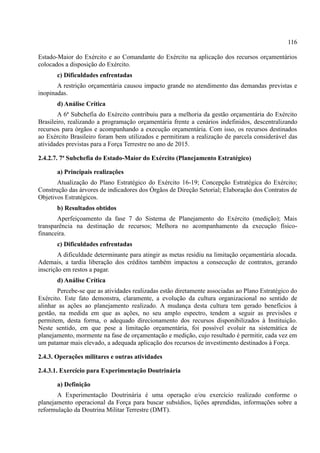 116
Estado-Maior do Exército e ao Comandante do Exército na aplicação dos recursos orçamentários
colocados a disposição do Exército.
c) Dificuldades enfrentadas
A restrição orçamentária causou impacto grande no atendimento das demandas previstas e
inopinadas.
d) Análise Crítica
A 6ª Subchefia do Exército contribuiu para a melhoria da gestão orçamentária do Exército
Brasileiro, realizando a programação orçamentária frente a cenários indefinidos, descentralizando
recursos para órgãos e acompanhando a execução orçamentária. Com isso, os recursos destinados
ao Exército Brasileiro foram bem utilizados e permitiram a realização de parcela considerável das
atividades previstas para a Força Terrestre no ano de 2015.
2.4.2.7. 7ª Subchefia do Estado-Maior do Exército (Planejamento Estratégico)
a) Principais realizações
Atualização do Plano Estratégico do Exército 16-19; Concepção Estratégica do Exército;
Construção das árvores de indicadores dos Órgãos de Direção Setorial; Elaboração dos Contratos de
Objetivos Estratégicos.
b) Resultados obtidos
Aperfeiçoamento da fase 7 do Sistema de Planejamento do Exército (medição); Mais
transparência na destinação de recursos; Melhora no acompanhamento da execução físico-
financeira.
c) Dificuldades enfrentadas
A dificuldade determinante para atingir as metas residiu na limitação orçamentária alocada.
Ademais, a tardia liberação dos créditos também impactou a consecução de contratos, gerando
inscrição em restos a pagar.
d) Análise Crítica
Percebe-se que as atividades realizadas estão diretamente associadas ao Plano Estratégico do
Exército. Este fato demonstra, claramente, a evolução da cultura organizacional no sentido de
alinhar as ações ao planejamento realizado. A mudança desta cultura tem gerado benefícios à
gestão, na medida em que as ações, no seu amplo espectro, tendem a seguir as previsões e
permitem, desta forma, o adequado direcionamento dos recursos disponibilizados à Instituição.
Neste sentido, em que pese a limitação orçamentária, foi possível evoluir na sistemática de
planejamento, mormente na fase de orçamentação e medição, cujo resultado é permitir, cada vez em
um patamar mais elevado, a adequada aplicação dos recursos de investimento destinados à Força.
2.4.3. Operações militares e outras atividades
2.4.3.1. Exercício para Experimentação Doutrinária
a) Definição
A Experimentação Doutrinária é uma operação e/ou exercício realizado conforme o
planejamento operacional da Força para buscar subsídios, lições aprendidas, informações sobre a
reformulação da Doutrina Militar Terrestre (DMT).
 