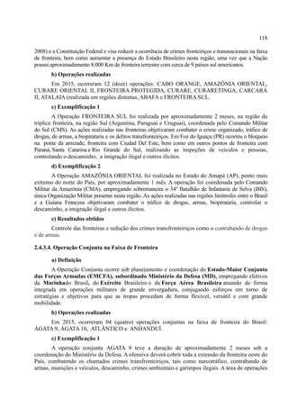 118
2008) e a Constituição Federal e visa reduzir a ocorrência de crimes fronteiriços e transnacionais na faixa
de fronteira, bem como aumentar a presença do Estado Brasileiro nesta região, uma vez que a Nação
possui aproximadamente 8.000 Km de fronteira terrestre com cerca de 9 países sul americanos.
b) Operações realizadas
Em 2015, ocorreram 12 (doze) operações: CABO ORANGE, AMAZÔNIA ORIENTAL,
CURARE ORIENTAL II, FRONTEIRA PROTEGIDA, CURARE, CURARETINGA, CARCARÁ
II, ATALAIA (realizada em regiões distintas, ABAFA e FRONTEIRA SUL.
c) Exemplificação 1
A Operação FRONTEIRA SUL foi realizada por aproximadamente 2 meses, na região da
tríplice fronteira, na região Sul (Argentina, Paraguai e Uruguai), coordenada pelo Comando Militar
do Sul (CMS). As ações realizadas nas fronteiras objetivaram combater o crime organizado, tráfico de
drogas, de armas, a biopirataria e os delitos transfronteiriços. Em Foz do Iguaçu (PR) ocorreu o bloqueio
na ponte da amizade, fronteira com Ciudad Del Este, bem como em outros pontos de fronteira com
Paraná, Santa Catarina e Rio Grande do Sul, realizando as inspeções de veículos e pessoas,
controlando o descaminho, a imigração ilegal e outros ilícitos.
d) Exemplificação 2
A Operação AMAZÔNIA ORIENTAL foi realizada no Estado do Amapá (AP), ponto mais
extremo do norte do País, por aproximadamente 1 mês. A operação foi coordenada pelo Comando
Militar da Amazônia (CMA), empregando sobremaneira o 34º Batalhão de Infantaria de Selva (BIS),
única Organização Militar presente nesta região. As ações realizadas nas regiões limítrofes entre o Brasil
e a Guiana Francesa objetivaram combater o tráfico de drogas, armas, biopirataria, controlar o
descaminho, a imigração ilegal e outros ilícitos.
e) Resultados obtidos
Controle das fronteiras e redução dos crimes transfronteiriços como o contrabando de drogas
e de armas.
2.4.3.4. Operação Conjunta na Faixa de Fronteira
a) Definição
A Operação Conjunta ocorre sob planejamento e coordenação do Estado-Maior Conjunto
das Forças Armadas (EMCFA), subordinado Ministério da Defesa (MD), empregando efetivos
da Marinhado Brasil, do Exército Brasileiro e da Força Aérea Brasileira atuando de forma
integrada em operações militares de grande envergadura, conjugando esforços em torno de
estratégias e objetivos para que as tropas procedam de forma flexível, versátil e com grande
mobilidade.
b) Operações realizadas
Em 2015, ocorreram 04 (quatro) operações conjuntas na faixa de fronteira do Brasil:
ÁGATA 9, ÁGATA 10, ATLÂNTICO e ANHANDUÍ.
c) Exemplificação 1
A operação conjunta AGATA 9 teve a duração de aproximadamente 2 meses sob a
coordenação do Ministério da Defesa. A ofensiva deverá cobrir toda a extensão da fronteira oeste do
País, combatendo os chamados crimes transfronteiriços, tais como narcotráfico, contrabando de
armas, munições e veículos, descaminho, crimes ambientais e garimpos ilegais. A área de operações
 
