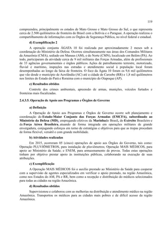 119
compreendeu, principalmente os estados de Mato Grosso e Mato Grosso do Sul, o que representa
cerca de 2.500 quilômetros de fronteira do Brasil com a Bolívia e o Paraguai. A operação realizou o
compartilhamento de informações com os Órgãos de Segurança Pública, no nível federal e estadual.
d) Exemplificação 2
A operação conjunta ÁGATA 10 foi realizada por aproximadamente 2 meses sob a
coordenação do Ministério da Defesa. Ocorreu simultaneamente nas áreas dos Comandos Militares
da Amazônia (CMA), sediado em Manaus (AM), e do Norte (CMN), localizado em Belém (PA). Ao
todo, participaram da atividade cerca de 9 mil militares das Forças Armadas, além de profissionais
de 33 agências governamentais e órgãos públicos. Ações de patrulhamento terrestre, motorizado,
fluvial e marítimo, inspeções nas estradas e atendimento social à população local foram
desempenhadas ao longo da faixa de fronteira. O foco da Ágata 10 foram os 9,6 mil quilômetros
que vão desde o município de Acrelândia (AC) até a cidade de Caroebe (RR) e 1,8 mil quilômetros
nos limites do Estado do Pará e Roraima com o município do Oiapoque (AP).
e) Resultados obtidos
Controle dos crimes ambientais, apreensão de armas, munições, veículos furtados e
fronteiras mais fiscalizadas.
2.4.3.5. Operação de Apoio aos Programas e Órgãos de Governo
a) Definição
A Operação de Apoio aos Programas e Órgãos de Governo ocorre sob planejamento e
coordenação do Estado-Maior Conjunto das Forças Armadas (EMCFA), subordinado ao
Ministério da Defesa (MD), empregando efetivos da Marinhado Brasil, do Exército Brasileiro e
da Força Aérea Brasileira, atuando de forma integrada em operações militares de grande
envergadura, conjugando esforços em torno de estratégias e objetivos para que as tropas procedam
de forma flexível, versátil e com grande mobilidade.
b) Atividades realizadas
Em 2015, ocorreram 05 (cinco) operações de apoio aos Órgãos do Governo, tais como:
Operação PLUVIÔMETROS, para instalação de pluviômetros; Operação MAIS MÉDICOS, para
apoio ao Ministério da Saúde; e ENEM, para armazenamento de provas. Todas estas operações
tinham por objetivo prestar apoio às instituições públicas, colaborando na execução de suas
atribuições.
c) Exemplificação
A Operação MAIS MÉDICOS foi o auxílio prestado ao Ministério da Saúde para cooperar
com a supervisão de agentes especializados em verificar o apoio prestado, na região Amazônica,
como nos Estados do AM, PA e RR, bem como a recepção e distribuição do médicos selecionados
para todas as cidades na região Amazônica.
d) Resultados obtidos
Supervisionou e colaborou com as melhorias na distribuição e atendimento médico na região
Amazônica. Transportou os médicos para as cidades mais pobres e de difícil acesso da região
Amazônica.
 