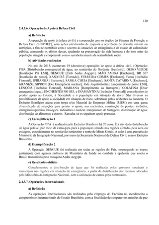 120
2.4.3.6. Operação de Apoio à Defesa Civil
a) Definição
A operação de apoio à defesa civil é a cooperação com os órgãos do Sistema de Proteção e
Defesa Civil (SINPDEC), com ações estruturadas de resposta à ocorrência de desastre natural ou
antrópico, a fim de contribuir com o socorro às situações de emergência e de estado de calamidade
pública, atenuando os efeitos destes, ajudando na preservação da vida humana e do bem estar da
população atingida e cooperando com o restabelecimento da normalidade social.
b) Atividades realizadas
No ano de 2015, ocorreram 19 (dezenove) operações de apoio à defesa civil. (Operação:
PIPA [Distribuição emergencial de água, no semiárido do Nordeste Brasileiro], OURO VERDE
[Instalação Pnt LSB], DENGUE [Cmb Aedes Aegypti], MÃO AMIGA [Enchente], BR 307
[Instalação de ponte], XANXERÊ [Tornado], FERREIRA GOMES [Enchente], Fanus [Incêndio
Florestal], IPIRANGA [Enchente], SANGA CHEIA [Enchente], SANTA CATARINA [Enchente],
GRANIZO, SIPRON [Exc Emergência nuclear], Vale Jequitinhonha [Lançamento de ponte LSB],
LENÇÓIS [Incêndio Florestal], MARIANA [Rompimento da Barragem], COLATINA [Distr
emergencial água], ENCHENTES NO SUL e DIAMANTINA [Incêndio Florestal]) com objetivo de
prestar apoio ao Estado, à Sociedade e à população em situação de risco. São diversas as
possibilidades de apoio á sociedade em situação de risco, sobretudo pelos acidentes da natureza. O
Exército Brasileiro atuou com tropa e/ou Material de Emprego Militar (MEM) em uma gama
diversificada de situações para prestar o apoio; nas enchentes, construção de pontes, incêndio,
emergência química, biológica, radioativa e nuclear, rompimento de barragens, distribuição de água,
distribuição de alimentos e outros. Ressalta-se os seguintes apoio prestado.
c) Exemplificação 1
A Operação PIPA é realizada pelo Exército Brasileiro há 20 anos. É a atividade distribuição
de água potável por meio de carro-pipa para a população situada nas regiões afetadas pela seca ou
estiagem, especialmente no semiárido nordestino e norte de Minas Gerais. A ação é uma parceria do
Ministério da Integração Nacional, por meio da Secretaria Nacional de Defesa Civil, com o Exército
Brasileiro.
d) Exemplificação 2
A Operação DENGUE foi realizada em todas as regiões do País, empregando as tropas
juntamente com agentes públicos do Ministério da Saúde no combate a epidemia que assola o
Brasil, transmitida pelo mosquito Aedes Aegypti.
e) Resultados obtidos
Complementou a distribuição de água que foi realizada pelos governos estaduais e
municipais nas regiões em situação de emergência, a partir da distribuição dos recursos alocados
pelo Ministério da Integração Nacional, com a utilização de carros-pipa contratados.
2.4.3.7. Operações Internacionais
a) Definição
As operações internacionais são realizadas pelo emprego do Exército no atendimento a
compromissos internacionais do Estado Brasileiro, com a finalidade de cooperar em missões de paz
 