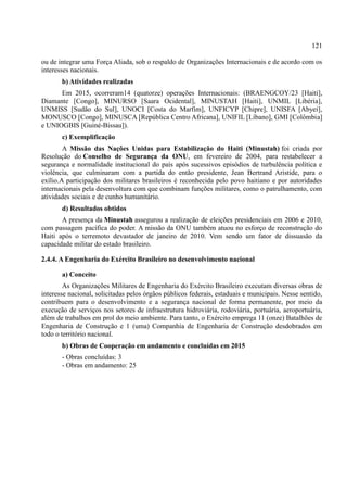 121
ou de integrar uma Força Aliada, sob o respaldo de Organizações Internacionais e de acordo com os
interesses nacionais.
b) Atividades realizadas
Em 2015, ocorreram14 (quatorze) operações Internacionais: (BRAENGCOY/23 [Haiti],
Diamante [Congo], MINURSO [Saara Ocidental], MINUSTAH [Haiti], UNMIL [Libéria],
UNMISS [Sudão do Sul], UNOCI [Costa do Marfim], UNFICYP [Chipre], UNISFA [Abyei],
MONUSCO [Congo], MINUSCA [República Centro Africana], UNIFIL [Líbano], GMI [Colômbia]
e UNIOGBIS [Guiné-Bissau]).
c) Exemplificação
A Missão das Nações Unidas para Estabilização do Haiti (Minustah) foi criada por
Resolução do Conselho de Segurança da ONU, em fevereiro de 2004, para restabelecer a
segurança e normalidade institucional do país após sucessivos episódios de turbulência política e
violência, que culminaram com a partida do então presidente, Jean Bertrand Aristide, para o
exílio.A participação dos militares brasileiros é reconhecida pelo povo haitiano e por autoridades
internacionais pela desenvoltura com que combinam funções militares, como o patrulhamento, com
atividades sociais e de cunho humanitário.
d) Resultados obtidos
A presença da Minustah assegurou a realização de eleições presidenciais em 2006 e 2010,
com passagem pacífica do poder. A missão da ONU também atuou no esforço de reconstrução do
Haiti após o terremoto devastador de janeiro de 2010. Vem sendo um fator de dissuasão da
capacidade militar do estado brasileiro.
2.4.4. A Engenharia do Exército Brasileiro no desenvolvimento nacional
a) Conceito
As Organizações Militares de Engenharia do Exército Brasileiro executam diversas obras de
interesse nacional, solicitadas pelos órgãos públicos federais, estaduais e municipais. Nesse sentido,
contribuem para o desenvolvimento e a segurança nacional de forma permanente, por meio da
execução de serviços nos setores de infraestrutura hidroviária, rodoviária, portuária, aeroportuária,
além de trabalhos em prol do meio ambiente. Para tanto, o Exército emprega 11 (onze) Batalhões de
Engenharia de Construção e 1 (uma) Companhia de Engenharia de Construção desdobrados em
todo o território nacional.
b) Obras de Cooperação em andamento e concluídas em 2015
- Obras concluídas: 3
- Obras em andamento: 25
 