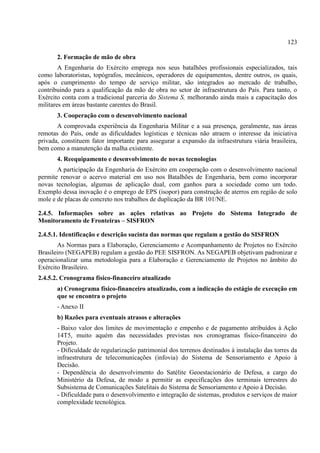 123
2. Formação de mão de obra
A Engenharia do Exército emprega nos seus batalhões profissionais especializados, tais
como laboratoristas, topógrafos, mecânicos, operadores de equipamentos, dentre outros, os quais,
após o cumprimento do tempo de serviço militar, são integrados ao mercado de trabalho,
contribuindo para a qualificação da mão de obra no setor de infraestrutura do País. Para tanto, o
Exército conta com a tradicional parceria do Sistema S, melhorando ainda mais a capacitação dos
militares em áreas bastante carentes do Brasil.
3. Cooperação com o desenvolvimento nacional
A comprovada experiência da Engenharia Militar e a sua presença, geralmente, nas áreas
remotas do País, onde as dificuldades logísticas e técnicas não atraem o interesse da iniciativa
privada, constituem fator importante para assegurar a expansão da infraestrutura viária brasileira,
bem como a manutenção da malha existente.
4. Reequipamento e desenvolvimento de novas tecnologias
A participação da Engenharia do Exército em cooperação com o desenvolvimento nacional
permite renovar o acervo material em uso nos Batalhões de Engenharia, bem como incorporar
novas tecnologias, algumas de aplicação dual, com ganhos para a sociedade como um todo.
Exemplo dessa inovação é o emprego de EPS (isopor) para construção de aterros em região de solo
mole e de placas de concreto nos trabalhos de duplicação da BR 101/NE.
2.4.5. Informações sobre as ações relativas ao Projeto do Sistema Integrado de
Monitoramento de Fronteiras – SISFRON
2.4.5.1. Identificação e descrição sucinta das normas que regulam a gestão do SISFRON
As Normas para a Elaboração, Gerenciamento e Acompanhamento de Projetos no Exército
Brasileiro (NEGAPEB) regulam a gestão do PEE SISFRON. As NEGAPEB objetivam padronizar e
operacionalizar uma metodologia para a Elaboração e Gerenciamento de Projetos no âmbito do
Exército Brasileiro.
2.4.5.2. Cronograma físico-financeiro atualizado
a) Cronograma físico-financeiro atualizado, com a indicação do estágio de execução em
que se encontra o projeto
- Anexo II
b) Razões para eventuais atrasos e alterações
- Baixo valor dos limites de movimentação e empenho e de pagamento atribuídos à Ação
14T5, muito aquém das necessidades previstas nos cronogramas físico-financeiro do
Projeto.
- Dificuldade de regularização patrimonial dos terrenos destinados à instalação das torres da
infraestrutura de telecomunicações (infovia) do Sistema de Sensoriamento e Apoio à
Decisão.
- Dependência do desenvolvimento do Satélite Geoestacionário de Defesa, a cargo do
Ministério da Defesa, de modo a permitir as especificações dos terminais terrestres do
Subsistema de Comunicações Satelitais do Sistema de Sensoriamento e Apoio à Decisão.
- Dificuldade para o desenvolvimento e integração de sistemas, produtos e serviços de maior
complexidade tecnológica.
 