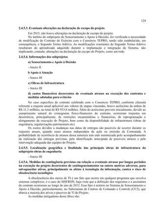 124
2.4.5.3. Eventuais alterações na declaração de escopo do projeto
Em 2015, não houve alterações na declaração de escopo do projeto.
No âmbito do subprojeto de Sensoriamento e Apoio à Decisão, foi verificada a necessidade
de modificação do Contrato do Exército com o Consórcio TEPRO, tendo sido estabelecido, em
consequência, o Segundo Termo Aditivo. As modificações constantes do Segundo Termo Aditivo
resultaram do aprendizado adquirido durante a implantação e integração do Sistema, não
implicando, contudo, alterações na declaração de escopo do Projeto, como um todo.
2.4.5.4. Informações dos subprojetos
a) Sensoriamento e Apoio à Decisão
- Anexo II
b Apoio à Atuação
- Anexo III
c) Obras de Infraestrutura
- Anexo III
d) custos financeiros decorrentes de eventuais atrasos na execução dos contratos e
medidas adotadas para evitá-los
No caso específico do contrato celebrado com o Consórcio TEPRO, conforme cláusula
referente a reajuste anual aplicável aos valores de etapas vincendas, houve acréscimo da ordem de
R$ 11,3 milhões, no total de R$ 933,8 milhões. Além do acréscimo previsto inicialmente, devido ao
cumprimento natural do cronograma físico-financeiro do contrato, ocorreram reajustes em
decorrência, principalmente, de restrições orçamentárias e financeiras, de reprogramação e
alongamento da execução do Projeto, bem como da disponibilidade de infraestrutura (obras de
engenharia, regularizações patrimoniais etc).
Os custos devidos a mudanças nas datas de entregas são passíveis de ocorrer durante os
reajustes anuais, quando esses atrasos independem da ação ou omissão da Contratada. A
probabilidade de ocorrência de atrasos dessa natureza tem sido minimizada pelo acompanhamento
da realização das entregas previstas, pela identificação antecipada de possíveis atrasos e pela
intervenção adequada das equipes do Projeto.
2.4.5.5. Localização geográfica e finalidade das principais obras de infraestrutura do
subprojeto obras de engenharia
- Anexo III
2.4.5.6. Medidas de contingência previstas em relação a eventuais atrasos por longos períodos
na execução do projeto decorrentes de contingenciamentos ou outros motivos adversos, para
salvaguardar ativos, principalmente os afetos à tecnologia da informação, contra o risco de
obsolescência tecnológica
A obsolescência dos meios de TI é um fato que ocorre em qualquer programa que envolva
sistemas complexos; é o caso do SISFRON, haja vista que a definição dos requisitos e a assinatura
do contrato ocorreram ao longo do ano de 2012. Esse fato é notório no Sistema de Sensoriamento e
Apoio à Decisão, particularmente, no Subsistema de Centros de Comando e Controle (CC2), que
abarca a maioria dos ativos e passivos de TI do Projeto.
As medidas mitigadoras desse óbice são:
 