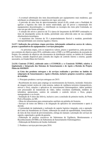 125
- A eventual substituição dos itens descontinuados por equipamentos mais modernos, que
satisfaçam ou ultrapassem os requisitos em vigor, sem custo.
- A previsão de uma lista de aprovisionamento inicial (LAI), criada com a finalidade de
agilizar a logística dos itens de maior rotatividade, que irá prover a manutenção dos
equipamentos descontinuados e a distribuição ou recompra dos itens pela Contratada, no
caso em que não forem utilizados.
- A seleção dos ativos e passivos de TI à época do lançamento da RFI/RFP contemplou os
itens de desempenho acima da média, permitindo uma sobrevida antes de sua completa
obsolescência tecnológica.
- A arquitetura dos sistemas de TI é propositadamente flexível e modular, permitindo
interoperabilidade com sistemas legados e futuros.
2.4.5.7. Indicação das próximas etapas previstas, informando estimativas acerca de valores,
prazos e quantitativos de equipamentos e serviços planejados
- As próximas etapas, com os respectivos valores, prazos e quantitativos, estão previstas
nos contratos de objetivos para 2016, celebrados entre o EME e os ODS apoiadores da execução do
Projeto. Os contratos de objetivos são documentos de distribuição restrita, no âmbito do Comando
do Exército, estando disponível para consulta dos órgãos de controle interno e externo, quando
necessário, no Estado-Maior do Exército.
2.4.5.8. Contrato 27/2012, celebrado entre o CCOMGEx e o Consórcio TEPRO, relativo à
implantação e Integração dos Sistemas de Sensoriamento e de Apoio a Decisão do Projeto
Piloto do SISFRON
a) Lista dos produtos entregues e de serviços realizados e previstos no âmbito do
subprojeto de Sensoriamento e Apoio à Decisão, inclusive projetos executivos e planos
de trabalho
1. Principais produtos e serviços entregues em 2015:
- Recebimento de meios para emprego no monitoramento da fronteira, incluindo: binóculos
de imagem termal, óculos de visão noturna, radares de vigilância terrestres (transportáveis,
móveis e fixo), estações e aplicativos de sensoriamento eletromagnético, rádios portáteis
com processador de transmissão de vídeo, rádios veiculares multibanda, módulos de
telemática operacionais, centros de comando e controle móveis e fixos, grupos
motogeradores e no-breaks.
- Instalação de 8 sítios das Infovia, inclusive com a conclusão do primeiro trecho, de Ponta
Porã a Dourados, no MS.
- Obras de infraestrutura para comunicações satelitais em pelotões de fronteira.
- Serviços de testes em fábrica e de integração do aplicativo de sensoriamento e apoio à
decisão.
- Continuidade da implantação e realização do suporte logístico integrado, com a operação
do Centro de Atendimento ao Cliente, elaboração de estudo de reparabilidade, fornecimento
de itens da lista inicial de provisionamento, entrega de manuais e prestação dos serviços de
suporte, capacitação e gestão da garantia.
- Elaboração de projetos executivos do Subsistema de Vigilância, Monitoramento e
Reconhecimento (SVMR) e do Subsistema de Sensoriamento Eletromagnético.
- Elaboração de Relatórios de Gestão Ambiental.
2. Produtos e serviços previstos para 2016:
 