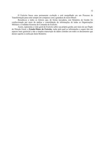 12
O Exército busca uma permanente evolução e está mergulhado em um Processo de
Transformação para estar sempre em compasso com a grandeza de nosso Brasil.
Ressalta-se a todos os leitores que, de forma inovadora, este Relatório de Gestão foi
confeccionado por meio da análise e consolidação de informações de todas as Organizações
Militares e Unidades Gestoras do Comando do Exército.
Assim, representa a visão geral do Exército sobre sua própria gestão, por meio de seu Órgão
de Direção Geral, o Estado-Maior do Exército, razão pela qual as informações a seguir têm um
aspecto mais gerencial e não a simples transcrição de dados contidos em todos os documentos que
deram suporte à confecção deste Relatório.
 