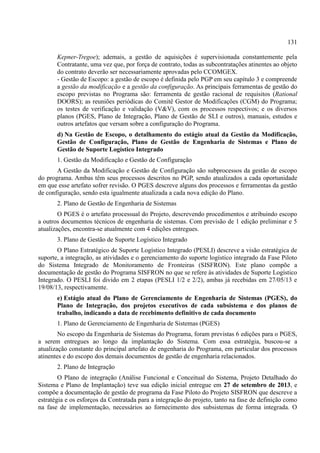 131
Kepner-Tregoe); ademais, a gestão de aquisições é supervisionada constantemente pela
Contratante, uma vez que, por força de contrato, todas as subcontratações atinentes ao objeto
do contrato deverão ser necessariamente aprovadas pelo CCOMGEX.
- Gestão de Escopo: a gestão de escopo é definida pelo PGP em seu capítulo 3 e compreende
a gestão da modificação e a gestão da configuração. As principais ferramentas de gestão do
escopo previstas no Programa são: ferramenta de gestão racional de requisitos (Rational
DOORS); as reuniões periódicas do Comitê Gestor de Modificações (CGM) do Programa;
os testes de verificação e validação (V&V), com os processos respectivos; e os diversos
planos (PGES, Plano de Integração, Plano de Gestão de SLI e outros), manuais, estudos e
outros artefatos que versam sobre a configuração do Programa.
d) Na Gestão de Escopo, o detalhamento do estágio atual da Gestão da Modificação,
Gestão de Configuração, Plano de Gestão de Engenharia de Sistemas e Plano de
Gestão de Suporte Logístico Integrado
1. Gestão da Modificação e Gestão de Configuração
A Gestão da Modificação e Gestão de Configuração são subprocessos da gestão de escopo
do programa. Ambas têm seus processos descritos no PGP, sendo atualizados a cada oportunidade
em que esse artefato sofrer revisão. O PGES descreve alguns dos processos e ferramentas da gestão
de configuração, sendo esta igualmente atualizada a cada nova edição do Plano.
2. Plano de Gestão de Engenharia de Sistemas
O PGES é o artefato processual do Projeto, descrevendo procedimentos e atribuindo escopo
a outros documentos técnicos de engenharia de sistemas. Com previsão de 1 edição preliminar e 5
atualizações, encontra-se atualmente com 4 edições entregues.
3. Plano de Gestão de Suporte Logístico Integrado
O Plano Estratégico de Suporte Logístico Integrado (PESLI) descreve a visão estratégica de
suporte, a integração, as atividades e o gerenciamento do suporte logístico integrado da Fase Piloto
do Sistema Integrado de Monitoramento de Fronteiras (SISFRON). Este plano compõe a
documentação de gestão do Programa SISFRON no que se refere às atividades de Suporte Logístico
Integrado. O PESLI foi divido em 2 etapas (PESLI 1/2 e 2/2), ambas já recebidas em 27/05/13 e
19/08/13, respectivamente.
e) Estágio atual do Plano de Gerenciamento de Engenharia de Sistemas (PGES), do
Plano de Integração, dos projetos executivos de cada subsistema e dos planos de
trabalho, indicando a data de recebimento definitivo de cada documento
1. Plano de Gerenciamento de Engenharia de Sistemas (PGES)
No escopo da Engenharia de Sistemas do Programa, foram previstas 6 edições para o PGES,
a serem entregues ao longo da implantação do Sistema. Com essa estratégia, buscou-se a
atualização constante do principal artefato de engenharia do Programa, em particular dos processos
atinentes e do escopo dos demais documentos de gestão de engenharia relacionados.
2. Plano de Integração
O Plano de integração (Análise Funcional e Conceitual do Sistema, Projeto Detalhado do
Sistema e Plano de Implantação) teve sua edição inicial entregue em 27 de setembro de 2013, e
compõe a documentação de gestão de programa da Fase Piloto do Projeto SISFRON que descreve a
estratégia e os esforços da Contratada para a integração do projeto, tanto na fase de definição como
na fase de implementação, necessários ao fornecimento dos subsistemas de forma integrada. O
 