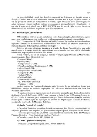 134
A imprevisibilidade anual das dotações orçamentárias destinadas ao Projeto agrava a
situação existente, pois requer o aumento de recursos humanos para as ações de gerenciamento, a
fim de que sejam refeitos os planejamentos existentes, sejam realizadas novas coordenações das
ações planejadas e sejam atendidas maiores necessidades de acompanhamento e fiscalização – o
que não é uma tarefa trivial para o PEE SISFRON, que já tem de lidar com as incertezas
decorrentes do seu ineditismo, magnitude e grau de complexidade.
2.4.6. Racionalização Administrativa
O Comando do Exército já vem trabalhando com a Racionalização Administrativa há alguns
anos e com resultados concretos, obtidos pela gestão dos comandantes das diversas unidades.
Em 17 de dezembro de 2014, foi criado o Comitê Gestor da Racionalização Administrativa e
expedida a Diretriz de Racionalização Administrativa do Comando do Exército, objetivando a
melhoria da gestão do bem público em toda a Instituição.
Entre as diversas iniciativas, destaca-se a criação das Bases Administrativas que estão
centralizando as licitações, aquisições e contratações, com economias próximas a 40%, otimizando,
dessa forma, a aplicação de recursos de toda ordem.
Nesse contexto, ressalta-se, a seguir, o número de Organizações Militares (OM) atendidas,
atualmente, pelas Bases Administrativas:
- Manaus (24 OM);
- Belém (7 OM);
- Campo Grande (7 OM);
- Complexo de Saúde/Rio de Janeiro (9 OM);
- Juiz de Fora (8 OM);
- Ibirapuera/São Paulo (6 OM);
- Caçapava (5 OM);
- Taubaté (7 OM);
- Curitiba (7 OM);
- Santa Maria (20 OM);
- QG do Exército/ Brasília; e
- Campinas (6 OM).
Assim, centenas de Processos Licitatórios estão deixando de ser realizados e houve uma
considerável redução de efetivos empregados nas atividades administrativos em favor das
atividades operacionais.
A seguir, destacam-se alguns exemplos de economias alcançadas pela Base Administrativa
do Quartel-General do Exército (QGEx), que coordena as licitações de 11 Unidades Gestoras do
QG do Exército. Ressalta-se que o processo adotado pela Base Administrativa do QGEx serviu de
modelo para a centralização das aquisições no âmbito das Organizações Militares de Brasília,
coordenadas pela SEORI do Ministério da Defesa.
a) Ganho Financeiro (exemplos)
- Os ganhos financeiros potenciais têm sido na ordem de 30 a 50% do valor estimado, em
função da quantidade a ser adquirida, do grande número de participantes e da qualidade dos editais.
- Economia processual: R$ 130.000,00 (considerando um custo médio de R$ 13.000,00 por
Processo Licitatório - Fonte: Instituto de Negócios Públicos).
- Custos Processuais Totais: R$ 2.600.000,00.
b) Ganho Operacional (exemplos)
- Para cada Licitação homologada, 10 UG deixam de fazê-la.
 