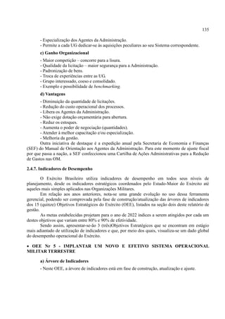 135
- Especialização dos Agentes da Administração.
- Permite a cada UG dedicar-se às aquisições peculiares ao seu Sistema correspondente.
c) Ganho Organizacional
- Maior competição – concorre para a lisura.
- Qualidade da licitação – maior segurança para a Administração.
- Padronização de bens.
- Troca de experiências entre as UG.
- Grupo interessado, coeso e consolidado.
- Exemplo e possibilidade de benchmarking.
d) Vantagens
- Diminuição da quantidade de licitações.
- Redução do custo operacional dos processos.
- Libera os Agentes da Administração.
- Não exige dotação orçamentária para abertura.
- Reduz os estoques.
- Aumenta o poder de negociação (quantidades).
- Atender à melhor capacitação e/ou especialização.
- Melhoria da gestão.
Outra iniciativa de destaque é a expedição anual pela Secretaria de Economia e Finanças
(SEF) do Manual de Orientação aos Agentes da Administração. Para este momento de ajuste fiscal
por que passa a nação, a SEF confeccionou uma Cartilha de Ações Administrativas para a Redução
de Gastos nas OM.
2.4.7. Indicadores de Desempenho
O Exército Brasileiro utiliza indicadores de desempenho em todos seus níveis de
planejamento, desde os indicadores estratégicos coordenados pelo Estado-Maior do Exército até
aqueles mais simples aplicados nas Organizações Militares.
Em relação aos anos anteriores, nota-se uma grande evolução no uso dessa ferramenta
gerencial, podendo ser comprovada pela fase de construção/atualização das árvores de indicadores
dos 15 (quinze) Objetivos Estratégicos do Exército (OEE), listados na seção dois deste relatório de
gestão.
As metas estabelecidas projetam para o ano de 2022 índices a serem atingidos por cada um
destes objetivos que variam entre 80% e 90% de efetividade.
Sendo assim, apresentar-se-ão 3 (três)Objetivos Estratégicos que se encontram em estágio
mais adiantado de utilização de indicadores e que, por meio dos quais, visualiza-se um dado global
do desempenho operacional do Exército.
 OEE Nr 5 - IMPLANTAR UM NOVO E EFETIVO SISTEMA OPERACIONAL
MILITAR TERRESTRE
a) Árvore de Indicadores
- Neste OEE, a árvore de indicadores está em fase de construção, atualização e ajuste.
 