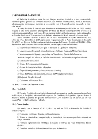 13
1. VISÃO GERAL DA UNIDADE
O Exército Brasileiro é uma das três Forças Armadas Brasileiras e tem como missão
contribuir para a garantia da soberania nacional, dos poderes constitucionais, da lei e da ordem,
salvaguardando os interesses nacionais e cooperando com o desenvolvimento nacional e o bem-
estar social.
A visão de futuro é concluir seu processo de transformação até o ano de 2022, quando
chegará a uma nova doutrina, empregando produtos de defesa tecnologicamente avançados e
profissionais capacitados e motivados. Dessa maneira, poderá enfrentar, com os meios adequados,
os desafios do século XXI, respaldando as decisões soberanas do Brasil no cenário internacional.
Nesse contexto, a Portaria n° 1507-Cmt Ex, de 15 de dezembro de 2014 e a Portaria n° 295-
EME, de 17 de dezembro de 2014, aprovaram, respectivamente, o Plano Estratégico do Exército
2016-2019 e a Diretriz de Racionalização Administrativa do Exército Brasileiro (EB20D-01.016),
documentos onde constam, entre outros assuntos, os macroprocessos institucionais:
a) Macroprocesso Finalístico, no qual se destacam as Operações Terrestres;
b) Macroprocesso Gerencial, no qual se insere a Política e Estratégia Militar Terrestre; e
c) Macroprocesso de Suporte, com ênfase na Tecnologia e Gestão da Informação.
A fim de cumprir sua missão, o Exército Brasileiro está estruturado da seguinte maneira:
a) Comandante do Exército
b) Órgãos de Assessoramento Superior
c) Órgãos de Assistência Direta e Imediata
d) Órgão de Direção Geral (Estado-Maior do Exército)
e) Órgão de Direção Operacional (Comando de Operações Terrestres)
f) Órgãos de Direção Setorial
g) Comandos Militares de Área
1.1. FINALIDADE E COMPETÊNCIAS
1.1.1. Finalidade
O Exército Brasileiro é uma instituição nacional permanente e regular, organizada com base
na hierarquia e disciplina, sob autoridade suprema do Presidente da República, que se destina à
defesa da Pátria, à garantia dos poderes institucionais e, por iniciativa de um destes, da lei e da
ordem (Art. 142 da Constituição Federal).
1.1.2. Competências
De acordo com o Decreto n° 5.751, de 12 de abril de 2006, o Comando do Exército é
responsável por:
a) Formular a política e a doutrina militares terrestres.
b) Propor a constituição, a organização, e os efetivos, bem como aparelhar e adestrar as
forças terrestres.
c) Formular o planejamento estratégico e executar o emprego da Força Terrestre na defesa
do país.
d) Participar na defesa da fronteira marítima e na defesa aérea.
 