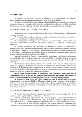 142
3. GOVERNANÇA
O tamanho do Exército Brasileiro, a variedade e a complexidade de atividades
desempenhadas demandam especial atenção para a governança da Instituição.
Os pilares básicos do Exército são a hierarquia e a disciplina, que naturalmente concorrem
para a governança da Instituição. Além disso, sua organização e regulamentos também contribuem
decisivamente para a coordenação e controle das atividades desempenhadas e seus resultados.
3.1. GESTÃO DE RISCOS E CONTROLES INTERNOS
A análise de riscos é uma atividade inerente à profissão militar, ensinada e praticada desde
os bancos escolares.
Os riscos são fatores analisados durante o planejamento de operações militares, na gestão de
projetos e na execução das atividades administrativas.
Os planejamentos estratégicos são realizados e aperfeiçoados continuamente por
profissionais capacitados e aprovados em diversas instâncias, e obedecem a metodologias
específicas.
Os projetos estratégicos são precedidos de diretrizes e estudos de viabilidade, e
posteriormente, têm a sua execução acompanhada. São executados com base em normas, tais como
as Normas para Elaboração, Gerenciamento e Acompanhamento de Projetos no Exército Brasileiro,
as NEGAPEB, e controlados e coordenados dentro de uma estrutura adequada para a gestão de
projetos: o Escritório de Projetos do Exército – EPEx.
A gestão orçamentária, financeira e patrimonial é realizada por profissionais capacitados e
por organizações que possuem estrutura que a comporte. Todas as Unidades Gestoras possuem a
estrutura física e de pessoal adequada para a gestão dos recursos colocados à disposição da
Instituição.
Os Controles Internos Administrativos são exercidos com base em extensa legislação
interna, na segregação de funções, na hierarquia e disciplina, nos processos bem definidos, nas
atividades de inteligência, por meio das prestações de contas, e nas atividades de controle, tais como
as visitas e inspeções do comando superior, fiscalização e auditoria dos órgãos de controle interno,
orientações técnicas e capacitações, entre outras atividades.
Assim, e com base na estrutura de governança a ser apresentada no próximo bloco, o
Comando do Exército avalia que tem uma boa gestão dos riscos que possam comprometer os
objetivos institucionais e uma boa qualidade de Controles Internos Administrativos.
A despeito da boa gestão de riscos, visualiza-se que a insuficiência de recursos
orçamentários e sua imprevisibilidade dificultam atingir as metas previstas. Nesse sentido, o
Comando do Exército tem realizado diversas atividades de melhoria da gestão, já expostas na Seção
deste Relatório de Gestão dedicada ao desempenho operacional, a fim de fazer frente a essa
insuficiência de recursos.
3.2. DESCRIÇÃO DAS ESTRUTURAS DE GOVERNANÇA
O Exército tem uma estrutura organizacional que facilita sua governança, além de ser
constituído sobre os pilares básicos da hierarquia e disciplina.
A Força Terrestre está organizada em um Comando, Órgãos de Assessoramento Superior,
Órgãos de Assistência Direta e Imediata, um Órgão de Direção Geral (o EME), um Órgão de
Direção Operacional (o COTER), os Órgãos de Direção Setorial e os Comandos Militares de Área.
O Exército realiza suas atividades amparado em extensa legislação, começando pela
Constituição Federal e chegando aos regulamentos e portarias internas em todas áreas de atuação,
 
