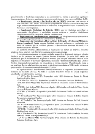 143
principalmente as finalísticas (operações) e as administrativas. Dentre as principais legislações
internas, podemos destacar as seguintes por concorrerem diretamente para a governabilidade da FT:
- o Regulamento Interno e dos Serviços Gerais (RISG): prescreve tudo quanto se
relaciona com a vida interna e com os serviços gerais das unidades consideradas corpos de
tropa, estabelecendo normas relativas às atribuições, às responsabilidades e ao exercício das
funções de seus integrantes;
- o Regulamento Disciplinar do Exército (RDE): tem por finalidade especificar as
transgressões disciplinares e estabelecer normas relativas a punições disciplinares,
comportamento militar das praças, recursos e recompensas;
- o Regulamento de Administração do Exército (RAE): tem por finalidade estabelecer os
preceitos gerais para as atividades administrativas do Exército; e
- o Regulamento de Continências, Honras, Sinais de Respeito e Cerimonial Militar das
Forças Armadas (R Cont): tem por finalidade estabelecer as honras, as continências e os
sinais de respeito que os militares prestam a determinados símbolos nacionais e às
autoridades civis e militares.
Os Controles Internos Administrativos já fazem parte da cultura do Exército, conforme
citado na Seção anterior, e são fator preponderante em nossa governança.
A respeito das estruturas de governança voltadas ao exercício do controle interno, a primeira
instância se faz presente na própria Unidade Gestora Executora. Em cada UGE existe um
responsável pela Conformidade de Registro de Gestão, que tem por finalidade verificar se os
registros dos atos e fatos de execução orçamentária, financeira e patrimonial efetuados pela Unidade
Gestora Executora foram realizados em observância às normas vigentes. O conformador pauta-se
na base legal disponível e homologa, ou não, a gestão dos recursos daquela UGE, sendo, portanto, o
primeiro nível da estrutura de controle interno do Exército.
Na segunda instância da estrutura de controle interno estão as Inspetorias de Contabilidade e
Finanças do Exército (ICFEx). Ao todo, o Exército Brasileiro possui 11 (onze) inspetorias
distribuídas em todo território nacional:
- 1ª ICFEx (Rio de Janeiro/RJ): Responsável pelas UGE situadas nos Estado do Rio de
Janeiro e Espírito Santo;
- 2ª ICFEx (São Paulo/SP): Responsável pelas UGE situadas no Estado de São Paulo;
- 3ª ICFEx (Porto Alegre/RS): Responsável pelas UGE situadas no Estado do Rio Grande do
Sul;
- 4ª ICFEx (Juiz de Fora/MG): Responsável pelas UGE situadas no Estado de Minas Gerais,
exceto o Triângulo Mineiro;
- 5ª ICFEx (Curitiba/PR): Responsável pelas UGE situadas nos Estados de Santa Catarina e
Paraná;
- 7ª ICFEx (Recife/PE): Responsável pelas UGE situadas nos Estados da Bahia, Sergipe,
Pernambuco, Alagoas e Paraíba;
- 8ª ICFEx (Belém/PA): Responsável pelas UGE situadas nos Estados do Pará, Amapá e
Maranhão;
- 9ª ICFEx (Campo Grande/MS): Responsável pelas UGE situadas nos Estados de Mato
Grosso e Mato Grosso do Sul;
- 10ª ICFEx (Fortaleza/CE): Responsável pelas UGE situadas nos Estados do Piauí, Ceará e
Rio Grande do Norte;
- 11ª ICFEx (Brasília/DF): Responsável pelas UGE situadas nos Estados de Goiás, Tocantins
e Distrito Federal e Triângulo Mineiro; e
- 12ª ICFEx (Manaus/AM): Responsável pelas UGE situadas nos Estados do Amazonas,
Roraima, Rondônia e Acre.
 