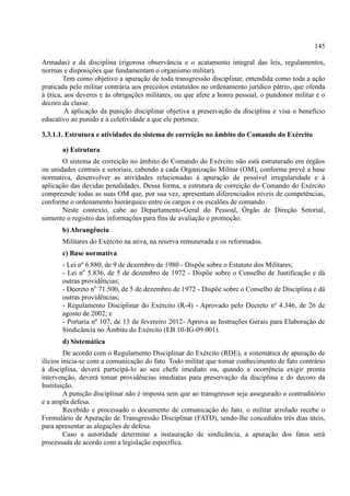 145
Armadas) e da disciplina (rigorosa observância e o acatamento integral das leis, regulamentos,
normas e disposições que fundamentam o organismo militar).
Tem como objetivo a apuração de toda transgressão disciplinar, entendida como toda a ação
praticada pelo militar contrária aos preceitos estatuídos no ordenamento jurídico pátrio, que ofenda
à ética, aos deveres e às obrigações militares, ou que afete a honra pessoal, o pundonor militar e o
decoro da classe.
A aplicação da punição disciplinar objetiva a preservação da disciplina e visa o benefício
educativo ao punido e à coletividade a que ele pertence.
3.3.1.1. Estrutura e atividades do sistema de correição no âmbito do Comando do Exército
a) Estrutura
O sistema de correição no âmbito do Comando do Exército não está estruturado em órgãos
ou unidades centrais e setoriais, cabendo a cada Organização Militar (OM), conforme prevê a base
normativa, desenvolver as atividades relacionadas à apuração de possível irregularidade e à
aplicação das devidas penalidades. Dessa forma, a estrutura de correição do Comando do Exército
compreende todas as suas OM que, por sua vez, apresentam diferenciados níveis de competências,
conforme o ordenamento hierárquico entre os cargos e os escalões de comando.
Neste contexto, cabe ao Departamento-Geral do Pessoal, Órgão de Direção Setorial,
somente o registro das informações para fins de avaliação e promoção.
b) Abrangência
Militares do Exército na ativa, na reserva remunerada e os reformados.
c) Base normativa
- Lei nº 6.880, de 9 de dezembro de 1980 - Dispõe sobre o Estatuto dos Militares;
- Lei no
5.836, de 5 de dezembro de 1972 - Dispõe sobre o Conselho de Justificação e dá
outras providências;
- Decreto no
71.500, de 5 de dezembro de 1972 - Dispõe sobre o Conselho de Disciplina e dá
outras providências;
- Regulamento Disciplinar do Exército (R-4) - Aprovado pelo Decreto nº 4.346, de 26 de
agosto de 2002; e
- Portaria nº 107, de 13 de fevereiro 2012- Aprova as Instruções Gerais para Elaboração de
Sindicância no Âmbito do Exército (EB 10-IG-09.001).
d) Sistemática
De acordo com o Regulamento Disciplinar do Exército (RDE), a sistemática de apuração de
ilícios inicia-se com a comunicação do fato. Todo militar que tomar conhecimento de fato contrário
à disciplina, deverá participá-lo ao seu chefe imediato ou, quando a ocorrência exigir pronta
intervenção, deverá tomar providências imediatas para preservação da disciplina e do decoro da
Instituição.
A punição disciplinar não é imposta sem que ao transgressor seja assegurado o contraditório
e a ampla defesa.
Recebido e processado o documento de comunicação do fato, o militar arrolado recebe o
Formulário de Apuração de Transgressão Disciplinar (FATD), sendo-lhe concedidos três dias úteis,
para apresentar as alegações de defesa.
Caso a autoridade determine a instauração de sindicância, a apuração dos fatos será
processada de acordo com a legislação específica.
 