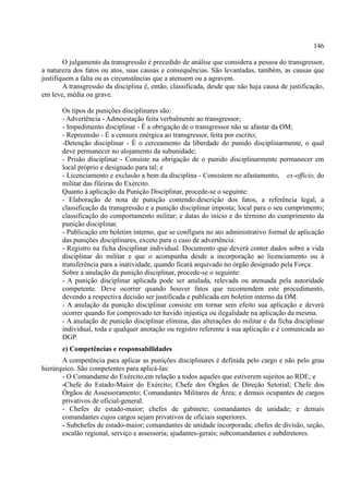 146
O julgamento da transgressão é precedido de análise que considera a pessoa do transgressor,
a natureza dos fatos ou atos, suas causas e consequências. São levantadas, também, as causas que
justifiquem a falta ou as circunstâncias que a atenuem ou a agravem.
A transgressão da disciplina é, então, classificada, desde que não haja causa de justificação,
em leve, média ou grave.
Os tipos de punições disciplinares são:
- Advertência - Admoestação feita verbalmente ao transgressor;
- Impedimento disciplinar - É a obrigação de o transgressor não se afastar da OM;
- Repreensão - É a censura enérgica ao transgressor, feita por escrito;
-Detenção disciplinar - É o cerceamento da liberdade do punido disciplinarmente, o qual
deve permanecer no alojamento da subunidade;
- Prisão disciplinar - Consiste na obrigação de o punido disciplinarmente permanecer em
local próprio e designado para tal; e
- Licenciamento e exclusão a bem da disciplina - Consistem no afastamento, ex-officio, do
militar das fileiras do Exército.
Quanto à aplicação da Punição Disciplinar, procede-se o seguinte:
- Elaboração de nota de punição contendo:descrição dos fatos, a referência legal, a
classificação da transgressão e a punição disciplinar imposta; local para o seu cumprimento;
classificação do comportamento militar; e datas do início e do término do cumprimento da
punição disciplinar.
- Publicação em boletim interno, que se configura no ato administrativo formal de aplicação
das punições disciplinares, exceto para o caso de advertência.
- Registro na ficha disciplinar individual. Documento que deverá conter dados sobre a vida
disciplinar do militar e que o acompanha desde a incorporação ao licenciamento ou à
transferência para a inatividade, quando ficará arquivado no órgão designado pela Força.
Sobre a anulação da punição disciplinar, procede-se o seguinte:
- A punição disciplinar aplicada pode ser anulada, relevada ou atenuada pela autoridade
competente. Deve ocorrer quando houver fatos que recomendem este procedimento,
devendo a respectiva decisão ser justificada e publicada em boletim interno da OM.
- A anulação da punição disciplinar consiste em tornar sem efeito sua aplicação e deverá
ocorrer quando for comprovado ter havido injustiça ou ilegalidade na aplicação da mesma.
- A anulação de punição disciplinar elimina, das alterações do militar e da ficha disciplinar
individual, toda e qualquer anotação ou registro referente à sua aplicação e é comunicada ao
DGP.
e) Competências e responsabilidades
A competência para aplicar as punições disciplinares é definida pelo cargo e não pelo grau
hierárquico. São competentes para aplicá-las:
- O Comandante do Exército,em relação a todos aqueles que estiverem sujeitos ao RDE; e
-Chefe do Estado-Maior do Exército; Chefe dos Órgãos de Direção Setorial; Chefe dos
Órgãos de Assessoramento; Comandantes Militares de Área; e demais ocupantes de cargos
privativos de oficial-general.
- Chefes de estado-maior; chefes de gabinete; comandantes de unidade; e demais
comandantes cujos cargos sejam privativos de oficiais superiores.
- Subchefes de estado-maior; comandantes de unidade incorporada; chefes de divisão, seção,
escalão regional, serviço e assessoria; ajudantes-gerais; subcomandantes e subdiretores.
 