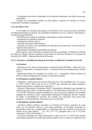 147
- Comandantes das demais subunidades ou de elementos destacados com efetivo menor que
subunidade.
Compete aos comandantes militares de área aplicar a punição aos militares da reserva
remunerada, reformados ou agregados.
3.3.2. Servidores Civis
As atividades de correição relacionadas aos Servidores Civis se processam por intermédio
do DepartamentoGeral do Pessoal, por intermédio da Diretoria de Civis, Inativos, Pensionistas e
Assistência Social (DCIPAS).
A DCIPAS tem as seguintes atribuições, relacionadas ao regime disciplinar:
- designação de comissão de inquérito;
- designação de defensor dativo;
- instrução de processo administrativo;
- aplicação de sanções, até a penalidade de suspensão por noventa dias, em decorrência de
inquérito administrativo; e
- apresentação de proposta de penalidade de demissão.
Desta maneira, estas informações constarão, de forma consolidada, no Relatório de Gestão
do Órgão de Direção Setorial responsável pela Gestão de Recursos Humanos do Comando do
Exército (UG 160070 – Departamento-Geral do Pessoal).
3.3.2.1. Estrutura e atividades do sistema de correição no âmbito do Comando do Exército
a) Estrutura
- Diretoria de Civis, Inativos, Pensionistas e Assistência Social (DCIPAS) – Diretor de Civis,
Inativos, Pensionistas e Assistência Social e Assessoria Técnica da Subdiretoria de Pessoal
Civil; e
- Organização Militar de vinculação do servidor civil – Comandante, Chefe ou Diretor da
OM e servidores designados para compor a Comissão Disciplinar.
b) Abrangência, quando objetiva
- Sindicância - inobservância dos deveres funcionais (art. 116) e proibições (art. 117, incisos
I a VIII e XVII a XIX), tudo da Lei nº 8.112/90, para aplicação das penas estatutárias
brandas (advertência e suspensão até trinta dias); e
- Processo Administrativo Disciplinar (PAD) - procedimento obrigatório para apuração de
infração cuja pena cabível é suspensão superior a 30 (trinta) dias ou demissão (art. 132, Lei
nº 8.112/90). Instrumento aplicável também nos casos de possível suspeição da autoridade
julgadora da sindicância, maior complexidade (realização de diligências, perícias, inspeção
de saúde) ou pluralidade de acusados, por exemplo, que requererão maior prazo para
apuração e, consequentemente, maior prazo para sua conclusão.
c) Abrangência, quando subjetiva
- Servidores públicos federais vinculados ao Comando do Exército, ocupantes de cargo
efetivo ou em comissão, estáveis ou em estágio probatório, na atividade, exonerados ou
aposentados, desde que a irregularidade a ser apurada tenha sido cometida no exercício da
função ou do cargo público – art. 134, 135 e 172, parágrafo único, Lei nº 8.112/90;
Enunciado 2-CGU, de 04 MAIO 11.
- O pessoal contratado por tempo determinado na forma da Lei nº 8.745/93 para atender
necessidade temporária de excepcional interesse público não se sujeita aos dispositivos da
 
