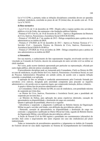 148
Lei nº 8.112/90, e, portanto, todas as infrações disciplinares cometidas devem ser apuradas
mediante sindicância, concluída no prazo de até 30 (trinta) dias, de acordo com art. 10 da
Lei nº 8.745/93.
d) Base normativa
- Lei nº 8.112, de 11 de dezembro de 1990 - Dispõe sobre o regime jurídico dos servidores
públicos civis da União, das autarquias e das fundações públicas federais;
- Portaria nº 071-Cmt Ex, de 18 de fevereiro de 2013 .- Aprova o Regulamento da Diretoria
de Civis, Inativos, Pensionistas e Assistência Social (EB10-R-02.020);
- Portaria nº 192-DGP, de 1º de outubro de 2015 - Delega competência para a prática de atos
administrativos no âmbito do DGP;
- Portaria nº 278-DGP, de 03 de dezembro de 2013 - Aprova as Normas Técnicas nº 3 -
Servidor Civil - Assessoria Técnica, da Diretoria de Civis, Inativos, Pensionistas e
Assistência Social (EB30-N-50.003);e
- Portaria nº 259-DGP, de 10 de novembro de 2008 - Delega competência para a prática de
atos administrativos no âmbito do DGP.
e) Sistemática
Em sua maioria, o conhecimento do fato supostamente irregular, envolvendo servidor civil
vinculado ao Comando do Exército, decorre da comunicação de outro servidor civil ou militar ao
chefe imediato.
Por vezes, pode ocorrer denúncia apresentada por particular ou representação, oficiada por
outro órgão público, além de notícia veiculada na mídia.
O procedimento disciplinar pode ser instaurado pelo Comandante, Chefe ou Diretor da OM,
no caso de sindicância, ou pelo Diretor de Civis, Inativos, Pensionistas e Assistência Social, no caso
de Processo Administrativo Disciplinar em sentido estrito, de acordo com a suposta infração
cometida e a penalidade a ser aplicada.
A apuração do fato ou infração é conduzida autonomamente pela Comissão formada por
servidores civis estáveis, designada pela autoridade competente para proceder ao inquérito
administrativo, e de acordo com os requisitos legais, que compreende instrução, defesa e relatório.
A quarta e última fase do processo administrativo cabe:
- ao Comandante, Chefe ou Diretor da OM, no caso de sindicância, com penalidade máxima
de suspensão por trinta dias;
- ao Diretor de Civis, Inativos, Pensionistas e Assistência Social, para a penalidade até
suspensão por noventa dias; e
- ao Ministro da Defesa, para aplicação das penas expulsivas (demissão, cassação de
aposentadoria ou disponibilidade, e destituição do cargo em comissão).
Quanto à aplicação da penalidade, observa-se o seguinte:
- Advertência e suspensão: o julgamento é publicado no Boletim Interno da Organização
Militar na qual o servidor está lotado, com definição das providências cabíveis.
- Demissão, cassação de aposentadoria ou disponibilidade e destituição do cargo em
comissão: o julgamento é publicado no Diário Oficial da União, seguido do Boletim Interno
da Organização Militar, com definição das providências cabíveis.
A Seção de Pessoal Civil da OM registra a penalidade nos assentamentos (alterações) do
servidor, bem como o arquivamento dos autos originais (no caso das sindicâncias) por prazo
indeterminado.
Todas as instaurações de procedimentos apuratórios e julgamentos no âmbito do Comando
do Exército devem ter seus dados registrados no Sistema de Acompanhamento da Controladoria
 