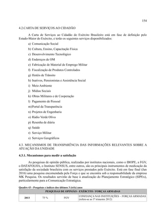 154
4.2.CARTA DE SERVIÇOS AO CIDADÃO
A Carta de Serviços ao Cidadão do Exército Brasileiro está em fase de definição pelo
Estado-Maior do Exército, e terão os seguintes serviços disponibilizados:
a) Comunicação Social
b) Cultura, Ensino, Capacitação Física
c) Desenvolvimento Tecnológico
d) Endereços de OM
e) Fabricação de Material de Emprego Militar
f) Fiscalização de Produtos Controlados
g) Hotéis de Trânsito
h) Inativos, Pensionistas e Assistência Social
i) Meio Ambiente
j) Mídias Sociais
k) Obras Militares e de Cooperação
l) Pagamento de Pessoal
m)Portal da Transparência
n) Projetos de Engenharia
o) Rádio Verde Oliva
p) Resenha de diária
q) Saúde
r) Serviço Militar
s) Serviços Geográficos
4.3. MECANISMOS DE TRANSPARÊNCIA DAS INFORMAÇÕES RELEVANTES SOBRE A
ATUAÇÃO DA UNIDADE
4.3.1. Mecanismos para medir a satisfação
As pesquisas de opinião pública, realizadas por institutos nacionais, como o IBOPE, a FGV,
o DATAFOLHA, o Instituto SENSUS, entre outros, são os principais instrumentos de medicação da
satisfação da sociedade brasileira com os serviços prestados pelo Exército. Está em fase final (Jan
2016) uma pesquisa encomendada pela Força e que se encontra sob a responsabilidade da empresa
MK Pesquisa. Os resultados servirão de base à atualização do Planejamento Estratégico (SIPEx),
particularmente para a Comunicação Estratégica.
Quadro 43 - Pesquisas e índices dos últimos 3 (três) anos
PESQUISAS DE OPINIÃO - EXÉRCITO / FORÇAS ARMADAS
2013 75 % FGV
CONFIANÇA NAS INSTITUIÇÕES – FORÇAS ARMADAS
(refere-se ao 3º trimestre 2012)
 