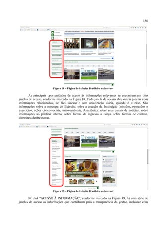 156
Figura 18 – Página do Exército Brasileiro na internet
As principais oportunidades de acesso às informações relevantes se encontram em oito
janelas de acesso, conforme marcado na Figura 18. Cada janela de acesso abre outras janelas com
informações relacionadas, de fácil acesso e com atualização diária, quando é o caso. São
informações sobre a estrutura do Exército, sobre a atuação da Instituição (missões, operações e
exercícios, ações cívico-sociais, meio-ambiente, Amazônia), sobre seus canais de notícias, sobre
informações ao público interno, sobre formas de ingresso à Força, sobre formas de contato,
diretrizes, dentre outras.
Figura 19 – Página do Exército Brasileiro na internet
No link “ACESSO À INFORMAÇÃO”, conforme marcado na Figura 19, há uma série de
janelas de acesso às informações que contribuem para a transparência da gestão, inclusive com
 