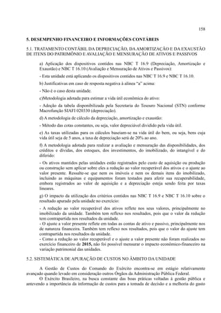 158
5. DESEMPENHO FINANCEIRO E INFORMAÇÕES CONTÁBEIS
5.1. TRATAMENTO CONTÁBIL DA DEPRECIAÇÃO, DAAMORTIZAÇÃO E DA EXAUSTÃO
DE ITENS DO PATRIMÔNIO E AVALIAÇÃO E MENSURAÇÃO DE ATIVOS E PASSIVOS
a) Aplicação dos dispositivos contidos nas NBC T 16.9 (Depreciação, Amortização e
Exaustão) e NBC T 16.10 (Avaliação e Mensuração de Ativos e Passivos):
- Esta unidade está aplicando os dispositivos contidos nas NBC T 16.9 e NBC T 16.10.
b) Justificativas em caso de resposta negativa à alínea “a” acima:
- Não é o caso desta unidade.
c)Metodologia adotada para estimar a vida útil econômica do ativo:
- Adoção da tabela disponibilizada pela Secretaria do Tesouro Nacional (STN) conforme
Macrofunção SIAFI 020330 (depreciação).
d) A metodologia de cálculo da depreciação, amortização e exaustão:
- Método das cotas constantes, ou seja, valor depreciável dividido pela vida útil.
e) As taxas utilizadas para os cálculos baseiam-se na vida útil do bem, ou seja, bens cuja
vida útil seja de 5 anos, a taxa de depreciação será de 20% ao ano.
f) A metodologia adotada para realizar a avaliação e mensuração das disponibilidades, dos
créditos e dívidas, dos estoques, dos investimentos, do imobilizado, do intangível e do
diferido:
- Os ativos mantidos pelas unidades estão registrados pelo custo de aquisição ou produção
ou construção sem aplicar sobre eles a redução ao valor recuperável dos ativos e o ajuste ao
valor presente. Ressalte-se que nem os imóveis e nem os demais itens do imobilizado,
incluindo as máquinas e equipamentos foram testados para aferir sua recuperabilidade,
embora registrados ao valor de aquisição e a depreciação esteja sendo feita por taxas
lineares.
g) O impacto da utilização dos critérios contidos nas NBC T 16.9 e NBC T 16.10 sobre o
resultado apurado pela unidade no exercício:
- A redução ao valor recuperável dos ativos reflete nos seus valores, principalmente no
imobilizado da unidade. Também tem reflexo nos resultados, pois que o valor da redução
tem contrapartida nos resultados da unidade.
- O ajuste a valor presente reflete em todas as contas de ativo e passivo, principalmente nos
de natureza financeira. Também tem reflexo nos resultados, pois que o valor do ajuste tem
contrapartida nos resultados da unidade.
- Como a redução ao valor recuperável e o ajuste a valor presente não foram realizados no
exercício financeiro de 2015, não foi possível mensurar o impacto econômico-financeiro na
variação patrimonial das unidades.
5.2. SISTEMÁTICA DE APURAÇÃO DE CUSTOS NO ÂMBITO DA UNIDADE
A Gestão de Custos do Comando do Exército encontra-se em estágio relativamente
avançado quando levado em consideração outros Órgãos da Administração Pública Federal.
O Exército Brasileiro, na busca constante das boas práticas voltadas à gestão pública e
antevendo a importância da informação de custos para a tomada de decisão e a melhoria do gasto
 