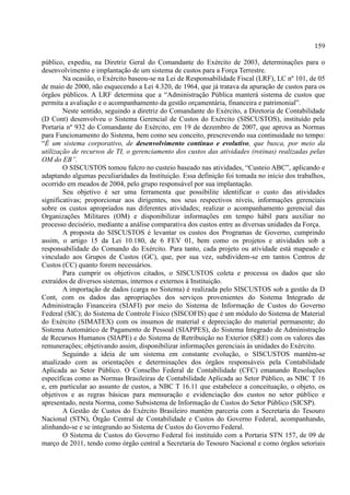 159
público, expediu, na Diretriz Geral do Comandante do Exército de 2003, determinações para o
desenvolvimento e implantação de um sistema de custos para a Força Terrestre.
Na ocasião, o Exército baseou-se na Lei de Responsabilidade Fiscal (LRF), LC nº 101, de 05
de maio de 2000, não esquecendo a Lei 4.320, de 1964, que já tratava da apuração de custos para os
órgãos públicos. A LRF determina que a “Administração Pública manterá sistema de custos que
permita a avaliação e o acompanhamento da gestão orçamentária, financeira e patrimonial”.
Neste sentido, seguindo a diretriz do Comandante do Exército, a Diretoria de Contabilidade
(D Cont) desenvolveu o Sistema Gerencial de Custos do Exército (SISCUSTOS), instituído pela
Portaria nº 932 do Comandante do Exército, em 19 de dezembro de 2007, que aprova as Normas
para Funcionamento do Sistema, bem como seu conceito, prescrevendo sua continuidade no tempo:
“É um sistema corporativo, de desenvolvimento contínuo e evolutivo, que busca, por meio da
utilização de recursos de TI, o gerenciamento dos custos das atividades (rotinas) realizadas pelas
OM do EB”.
O SISCUSTOS tomou fulcro no custeio baseado nas atividades, “Custeio ABC”, aplicando e
adaptando algumas peculiaridades da Instituição. Essa definição foi tomada no início dos trabalhos,
ocorrido em meados de 2004, pelo grupo responsável por sua implantação.
Seu objetivo é ser uma ferramenta que possibilite identificar o custo das atividades
significativas; proporcionar aos dirigentes, nos seus respectivos níveis, informações gerenciais
sobre os custos apropriados nas diferentes atividades; realizar o acompanhamento gerencial das
Organizações Militares (OM) e disponibilizar informações em tempo hábil para auxiliar no
processo decisório, mediante a análise comparativa dos custos entre as diversas unidades da Força.
A proposta do SISCUSTOS é levantar os custos dos Programas de Governo, cumprindo
assim, o artigo 15 da Lei 10.180, de 6 FEV 01, bem como os projetos e atividades sob a
responsabilidade do Comando do Exército. Para tanto, cada projeto ou atividade está mapeado e
vinculado aos Grupos de Custos (GC), que, por sua vez, subdividem-se em tantos Centros de
Custos (CC) quanto forem necessários.
Para cumprir os objetivos citados, o SISCUSTOS coleta e processa os dados que são
extraídos de diversos sistemas, internos e externos à Instituição.
A importação de dados (carga no Sistema) é realizada pelo SISCUSTOS sob a gestão da D
Cont, com os dados das apropriações dos serviços provenientes do Sistema Integrado de
Administração Financeira (SIAFI) por meio do Sistema de Informação de Custos do Governo
Federal (SIC); do Sistema de Controle Físico (SISCOFIS) que é um módulo do Sistema de Material
do Exército (SIMATEX) com os insumos de material e depreciação do material permanente; do
Sistema Automático de Pagamento de Pessoal (SIAPPES), do Sistema Integrado de Administração
de Recursos Humanos (SIAPE) e do Sistema de Retribuição no Exterior (SRE) com os valores das
remunerações; objetivando assim, disponibilizar informações gerenciais às unidades do Exército.
Seguindo a ideia de um sistema em constante evolução, o SISCUSTOS mantém-se
atualizado com as orientações e determinações dos órgãos responsáveis pela Contabilidade
Aplicada ao Setor Público. O Conselho Federal de Contabilidade (CFC) emanando Resoluções
específicas como as Normas Brasileiras de Contabilidade Aplicada ao Setor Público, as NBC T 16
e, em particular ao assunto de custos, a NBC T 16.11 que estabelece a conceituação, o objeto, os
objetivos e as regras básicas para mensuração e evidenciação dos custos no setor público e
apresentado, nesta Norma, como Subsistema de Informação de Custos do Setor Público (SICSP).
A Gestão de Custos do Exército Brasileiro mantém parceria com a Secretaria do Tesouro
Nacional (STN), Órgão Central de Contabilidade e Custos do Governo Federal, acompanhando,
alinhando-se e se integrando ao Sistema de Custos do Governo Federal.
O Sistema de Custos do Governo Federal foi instituído com a Portaria STN 157, de 09 de
março de 2011, tendo como órgão central a Secretaria do Tesouro Nacional e como órgãos setoriais
 