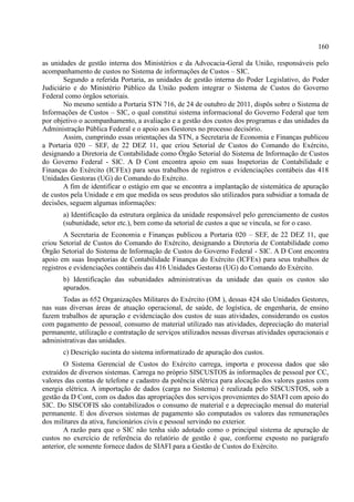 160
as unidades de gestão interna dos Ministérios e da Advocacia-Geral da União, responsáveis pelo
acompanhamento de custos no Sistema de informações de Custos – SIC.
Segundo a referida Portaria, as unidades de gestão interna do Poder Legislativo, do Poder
Judiciário e do Ministério Público da União podem integrar o Sistema de Custos do Governo
Federal como órgãos setoriais.
No mesmo sentido a Portaria STN 716, de 24 de outubro de 2011, dispôs sobre o Sistema de
Informações de Custos – SIC, o qual constitui sistema informacional do Governo Federal que tem
por objetivo o acompanhamento, a avaliação e a gestão dos custos dos programas e das unidades da
Administração Pública Federal e o apoio aos Gestores no processo decisório.
Assim, cumprindo essas orientações da STN, a Secretaria de Economia e Finanças publicou
a Portaria 020 – SEF, de 22 DEZ 11, que criou Setorial de Custos do Comando do Exército,
designando a Diretoria de Contabilidade como Órgão Setorial do Sistema de Informação de Custos
do Governo Federal - SIC. A D Cont encontra apoio em suas Inspetorias de Contabilidade e
Finanças do Exército (ICFEx) para seus trabalhos de registros e evidenciações contábeis das 418
Unidades Gestoras (UG) do Comando do Exército.
A fim de identificar o estágio em que se encontra a implantação de sistemática de apuração
de custos pela Unidade e em que medida os seus produtos são utilizados para subsidiar a tomada de
decisões, seguem algumas informações:
a) Identificação da estrutura orgânica da unidade responsável pelo gerenciamento de custos
(subunidade, setor etc.), bem como da setorial de custos a que se vincula, se for o caso.
A Secretaria de Economia e Finanças publicou a Portaria 020 – SEF, de 22 DEZ 11, que
criou Setorial de Custos do Comando do Exército, designando a Diretoria de Contabilidade como
Órgão Setorial do Sistema de Informação de Custos do Governo Federal - SIC. A D Cont encontra
apoio em suas Inspetorias de Contabilidade Finanças do Exército (ICFEx) para seus trabalhos de
registros e evidenciações contábeis das 416 Unidades Gestoras (UG) do Comando do Exército.
b) Identificação das subunidades administrativas da unidade das quais os custos são
apurados.
Todas as 652 Organizações Militares do Exército (OM ), dessas 424 são Unidades Gestores,
nas suas diversas áreas de atuação operacional, de saúde, de logística, de engenharia, de ensino
fazem trabalhos de apuração e evidenciação dos custos de suas atividades, considerando os custos
com pagamento de pessoal, consumo de material utilizado nas atividades, depreciação do material
permanente, utilização e contratação de serviços utilizados nessas diversas atividades operacionais e
administrativas das unidades.
c) Descrição sucinta do sistema informatizado de apuração dos custos.
O Sistema Gerencial de Custos do Exército carrega, importa e processa dados que são
extraídos de diversos sistemas. Carrega no próprio SISCUSTOS às informações de pessoal por CC,
valores das contas de telefone e cadastro da potência elétrica para alocação dos valores gastos com
energia elétrica. A importação de dados (carga no Sistema) é realizada pelo SISCUSTOS, sob a
gestão da D Cont, com os dados das apropriações dos serviços provenientes do SIAFI com apoio do
SIC. Do SISCOFIS são contabilizados o consumo de material e a depreciação mensal do material
permanente. E dos diversos sistemas de pagamento são computados os valores das remunerações
dos militares da ativa, funcionários civis e pessoal servindo no exterior.
A razão para que o SIC não tenha sido adotado como o principal sistema de apuração de
custos no exercício de referência do relatório de gestão é que, conforme exposto no parágrafo
anterior, ele somente fornece dados de SIAFI para a Gestão de Custos do Exército.
 